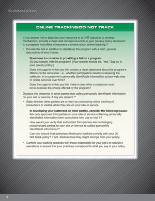 RECOMMENDATIONS
12
ONLINE TRACKING/DO NOT TRACK
If you decide not to describe your response to a DNT signal or to another
mechanism, provide a clear and conspicuous link in your privacy policy statement
to a program that offers consumers a choice about online tracking.35
• Provide the link in addition to identifying the program with a brief, general
description of what it does.
Questions to consider in providing a link to a program:
Do you comply with the program? (Your answer should be, “Yes.” Say so in
your privacy policy.)
Does the page to which you link contain a clear statement about the program’s
effects on the consumer, i.e., whether participation results in stopping the
collection of a consumer’s personally identifiable information across web sites
or online services over time?
Does the page to which you link make it clear what a consumer must
do to exercise the choice offered by the program?
Disclose the presence of other parties that collect personally identifiable information
on your site or service, if any are present.36
• State whether other parties are or may be conducting online tracking of
consumers or visitors while they are on your site or service.
In developing your statement on other parties, consider the following issues:
Are only approved third parties on your site or service collecting personally
identifiable information from consumers who use or visit it?
How would you verify that authorized third parties are not bringing
unauthorized parties to your site or service to collect personally
identifiable information?
Can you ensure that authorized third-party trackers comply with your Do
Not Track policy? If not, disclose how they might diverge from your policy.
• Confirm your tracking practices with those responsible for your site’s or service’s
operations to ensure that your practices correspond to what you say in your policy.
 