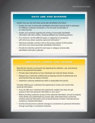 RECOMMENDATIONS
13
DATA USE AND SHARING
Explain how you use and share personally identifiable information.
• Explain the uses of personally identifiable information beyond what is necessary
for fulfilling a customer transaction or for the basic functionality of
an online service.
• Explain your practices regarding the sharing of personally identifiable
information with other entities, including affiliates and marketing partners.
• At a minimum, list the different types or categories of companies
with which you share customer personal information.37
• Whenever possible, provide a link to the privacy policies of third parties
with whom you share personally identifiable information.
• Provide the retention period for each type or category of personally
identifiable information collected.
INDIVIDUAL CHOICE AND ACCESS
Describe the choices a consumer has regarding the collection, use, and sharing
of his or her personal information.
• Provide clear instructions on how individuals can exercise those choices.
• Respect your customers’ preferences by keeping records of preferences and
ensuring that they are always honored.
• Implement customer preferences within a reasonable time period.
Consider offering your customers the opportunity to review and correct their
personal information.
• If you do offer your customers this opportunity, explain how they can get
access to their own personal information in your care.38
• Before providing customers access to their personal information, be sure to properly
verify identity and authenticate any access right, particularly those concerning
sensitive personal information such as Social Security numbers, financial account
numbers or medical information.
• Control and document customer changes or corrections to personal information
through audit logs or transaction histories.
 