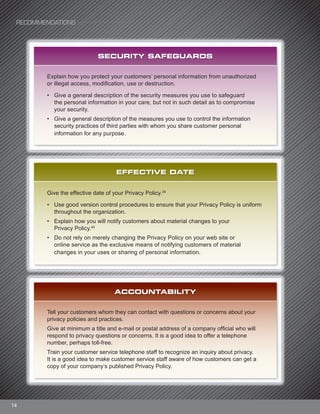 14
SECURITY SAFEGUARDS
Explain how you protect your customers’ personal information from unauthorized
or illegal access, modification, use or destruction.
• Give a general description of the security measures you use to safeguard
the personal information in your care, but not in such detail as to compromise
your security.
• Give a general description of the measures you use to control the information
security practices of third parties with whom you share customer personal
information for any purpose.
EFFECTIVE DATE
Give the effective date of your Privacy Policy.39
• Use good version control procedures to ensure that your Privacy Policy is uniform
throughout the organization.
• Explain how you will notify customers about material changes to your
Privacy Policy.40
• Do not rely on merely changing the Privacy Policy on your web site or
online service as the exclusive means of notifying customers of material
changes in your uses or sharing of personal information.
ACCOUNTABILITY
Tell your customers whom they can contact with questions or concerns about your
privacy policies and practices.
Give at minimum a title and e-mail or postal address of a company official who will
respond to privacy questions or concerns. It is a good idea to offer a telephone
number, perhaps toll-free.
Train your customer service telephone staff to recognize an inquiry about privacy.
It is a good idea to make customer service staff aware of how customers can get a
copy of your company’s published Privacy Policy.
RECOMMENDATIONS
 