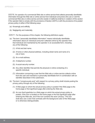 16
22576. An operator of a commercial Web site or online service that collects personally identifiable
information through the Web site or online service from individual consumers who use or visit the
commercial Web site or online service and who reside in California shall be in violation of this section
if the operator fails to comply with the provisions of Section 22575 or with the provisions of its posted
privacy policy in either of the following ways:
	
22577. For the purposes of this chapter, the following definitions apply:
	
APPENDIX
 