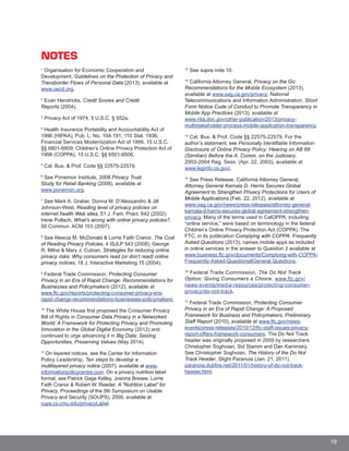 19
NOTES
1
Organisation for Economic Cooperation and
Development, Guidelines on the Protection of Privacy and
Transborder Flows of Personal Data (2013), available at
www.oecd.org.
2
Evan Hendricks, Credit Scores and Credit
Reports (2004).
3
Privacy Act of 1974, 5 U.S.C. § 552a.
4
Health Insurance Portability and Accountability Act of
1996 (HIPAA), Pub. L. No. 104-191, 110 Stat. 1936;
Financial Services Modernization Act of 1999, 15 U.S.C.
§§ 6801-6809; Children’s Online Privacy Protection Act of
1998 (COPPA), 15 U.S.C. §§ 6501-6506.
5
Cal. Bus. & Prof. Code §§ 22575-22579.
6
See Ponemon Institute, 2008 Privacy Trust
Study for Retail Banking (2008), available at
www.ponemon.org.
7
See Mark A. Graber, Donna M. D’Alessandro & Jill
Johnson-West, Reading level of privacy policies on
internet health Web sites, 51 J. Fam. Pract. 642 (2002);
Irene Pollach, What’s wrong with online privacy policies?,
50 Commun. ACM 103 (2007).
8
See Aleecia M. McDonald & Lorrie Faith Cranor, The Co
of Reading Privacy Policies, 4 ISJLP 543 (2008); George
R. Milne & Mary J. Culnan, Strategies for reducing online
privacy risks: Why consumers read (or don’t read) online
privacy notices, 18 J. Interactive Marketing 15 (2004).
9
Federal Trade Commission, Protecting Consumer
Privacy in an Era of Rapid Change: Recommendations fo
Businesses and Policymakers (2012), available at
www.ftc.gov/reports/protecting-consumer-privacy-era-
rapid-change-recommendations-businesses-policymakers
10
The White House first proposed the Consumer Privacy
Bill of Rights in Consumer Data Privacy in a Networked
World: A Framework for Protecting Privacy and Promoting
Innovation in the Global Digital Economy (2012) and
continued to urge advancing it in Big Data: Seizing
Opportunities, Preserving Values (May 2014).
11
On layered notices, see the Center for Information
Policy Leadership, Ten steps to develop a
multilayered privacy notice (2007), available at www.
informationpolicycentre.com. On a privacy nutrition label
format, see Patrick Gage Kelley, Joanna Bresee, Lorrie
Faith Cranor & Robert W. Reeder, A “Nutrition Label” for
Privacy, Proceedings of the 5th Symposium on Usable
Privacy and Security (SOUPS), 2009, available at
cups.cs.cmu.edu/privacyLabel.
12
See supra note 10.
13
California Attorney General, Privacy on the Go:
Recommendations for the Mobile Ecosystem (2013),
available at www.oag.ca.gov/privacy; National
Telecommunications and Information Administration, Short
Form Notice Code of Conduct to Promote Transparency in
Mobile App Practices (2013), available at
www.ntia.doc.gov/other-publication/2013/privacy-
multistakeholder-process-mobile-application-transparency.
14
Cal. Bus. & Prof. Code §§ 22575-22579. For the
author’s statement, see Personally Identifiable Information:
Disclosure of Online Privacy Policy: Hearing on AB 68
(Simitian) Before the A. Comm. on the Judiciary,
2003-2004 Reg. Sess. (Apr. 22, 2003), available at
www.leginfo.ca.gov/.
15
See Press Release, California Attorney General,
Attorney General Kamala D. Harris Secures Global
Agreement to Strengthen Privacy Protections for Users of
Mobile Applications (Feb. 22, 2012), available at
www.oag.ca.gov/news/press-releases/attorney-general-
kamala-d-harris-secures-global-agreement-strengthen-
privacy. Many of the terms used in CalOPPA, including
“online service,” were based on terminology in the federal
Children’s Online Privacy Protection Act (COPPA). The
FTC, in its publication Complying with COPPA: Frequentlyst
Asked Questions (2013), names mobile apps as included
in online services in the answer to Question 2 available at
www.business.ftc.gov/documents/Complying-with-COPPA-
Frequently-Asked-Questions#General Questions.
16
Federal Trade Commission, The Do Not Track
Option: Giving Consumers a Choice, www.ftc.gov/r
news-events/media-resources/protecting-consumer-
privacy/do-not-track.
. 17
Federal Trade Commission, Protecting Consumer
Privacy in an Era of Rapid Change: A Proposed
Framework for Business and Policymakers, Preliminary
Staff Report (2010), available at www.ftc.gov/news-
events/press-releases/2010/12/ftc-staff-issues-privacy-
report-offers-framework-consumers. The Do Not Track
header was originally proposed in 2009 by researchers
Christopher Soghoian, Sid Stamm and Dan Kaminsky.
See Christopher Soghoian, The History of the Do Not
Track Header, Slight Paranoia (Jan. 21, 2011),
paranoia.dubfire.net/2011/01/history-of-do-not-track-
header.html.
 