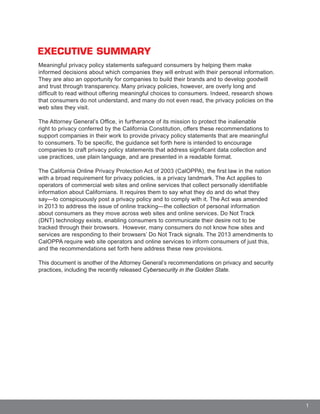 1
EXECUTIVE SUMMARY
Meaningful privacy policy statements safeguard consumers by helping them make
informed decisions about which companies they will entrust with their personal information.
They are also an opportunity for companies to build their brands and to develop goodwill
and trust through transparency. Many privacy policies, however, are overly long and
difficult to read without offering meaningful choices to consumers. Indeed, research shows
that consumers do not understand, and many do not even read, the privacy policies on the
web sites they visit.
The Attorney General’s Office, in furtherance of its mission to protect the inalienable
right to privacy conferred by the California Constitution, offers these recommendations to
support companies in their work to provide privacy policy statements that are meaningful
to consumers. To be specific, the guidance set forth here is intended to encourage
companies to craft privacy policy statements that address significant data collection and
use practices, use plain language, and are presented in a readable format.
The California Online Privacy Protection Act of 2003 (CalOPPA), the first law in the nation
with a broad requirement for privacy policies, is a privacy landmark. The Act applies to
operators of commercial web sites and online services that collect personally identifiable
information about Californians. It requires them to say what they do and do what they
say—to conspicuously post a privacy policy and to comply with it. The Act was amended
in 2013 to address the issue of online tracking—the collection of personal information
about consumers as they move across web sites and online services. Do Not Track
(DNT) technology exists, enabling consumers to communicate their desire not to be
tracked through their browsers. However, many consumers do not know how sites and
services are responding to their browsers’ Do Not Track signals. The 2013 amendments to
CalOPPA require web site operators and online services to inform consumers of just this,
and the recommendations set forth here address these new provisions.
This document is another of the Attorney General’s recommendations on privacy and security
practices, including the recently released Cybersecurity in the Golden State.
 