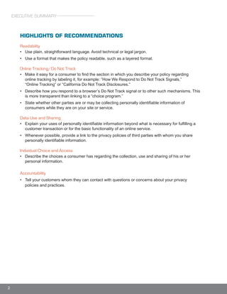 2
HIGHLIGHTS OF RECOMMENDATIONS
Readability
• Use plain, straightforward language. Avoid technical or legal jargon.
• Use a format that makes the policy readable, such as a layered format.
Online Tracking/Do Not Track
• Make it easy for a consumer to find the section in which you describe your policy regarding
online tracking by labeling it, for example: “How We Respond to Do Not Track Signals,”
“Online Tracking” or “California Do Not Track Disclosures.”
• Describe how you respond to a browser’s Do Not Track signal or to other such mechanisms. This
is more transparent than linking to a “choice program.”
• State whether other parties are or may be collecting personally identifiable information of
consumers while they are on your site or service.
Data Use and Sharing
• Explain your uses of personally identifiable information beyond what is necessary for fulfilling a
customer transaction or for the basic functionality of an online service.
• Whenever possible, provide a link to the privacy policies of third parties with whom you share
personally identifiable information.
Individual Choice and Access
• Describe the choices a consumer has regarding the collection, use and sharing of his or her
personal information.
Accountability
• Tell your customers whom they can contact with questions or concerns about your privacy
policies and practices.
EXECUTIVE SUMMARY
 