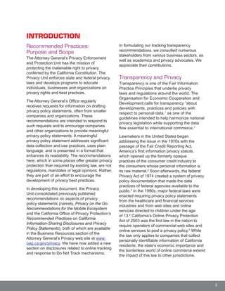 3
INTRODUCTION
Recommended Practices:
Purpose and Scope
The Attorney General’s Privacy Enforcement
and Protection Unit has the mission of
protecting the inalienable right to privacy
conferred by the California Constitution. The
Privacy Unit enforces state and federal privacy
laws and develops programs to educate
individuals, businesses and organizations on
privacy rights and best practices.
The Attorney General’s Office regularly
receives requests for information on drafting
privacy policy statements, often from smaller
companies and organizations. These
recommendations are intended to respond to
such requests and to encourage companies
and other organizations to provide meaningful
privacy policy statements. A meaningful
privacy policy statement addresses significant
data collection and use practices, uses plain
language, and is presented in a format that
enhances its readability. The recommendations
here, which in some places offer greater privacy
protection than required by existing law, are not
regulations, mandates or legal opinions. Rather,
they are part of an effort to encourage the
development of privacy best practices.
In developing this document, the Privacy
Unit consolidated previously published
recommendations on aspects of privacy
policy statements (namely, Privacy on the Go:
Recommendations for the Mobile Ecosystem
and the California Office of Privacy Protection’s
Recommended Practices on California
Information-Sharing Disclosures and Privacy
Policy Statements), both of which are available
in the Business Resources section of the
Attorney General’s Privacy web site at www.
oag.ca.gov/privacy. We have now added a new
section on disclosures related to online tracking
and response to Do Not Track mechanisms.
In formulating our tracking transparency
recommendations, we consulted numerous
stakeholders from various business sectors, as
well as academics and privacy advocates. We
appreciate their contributions.
Transparency and Privacy
Transparency is one of the Fair Information
Practice Principles that underlie privacy
laws and regulations around the world. The
Organisation for Economic Cooperation and
Development calls for transparency “about
developments, practices and policies with
respect to personal data,” as one of the
guidelines intended to help harmonize national
privacy legislation while supporting the data
flow essential to international commerce.1
Lawmakers in the United States began
addressing the issue in the 1970s with the
passage of the Fair Credit Reporting Act,
America’s first information privacy statute,
which opened up the formerly opaque
practices of the consumer credit industry to
the consumers whose personal information is
its raw material.2
Soon afterwards, the federal
Privacy Act of 1974 created a system of privacy
policy documentation that made the data
practices of federal agencies available to the
public.3
In the 1990s, major federal laws were
enacted requiring privacy policy statements
from the healthcare and financial services
industries and from web sites and online
services directed to children under the age
of 13.4
California’s Online Privacy Protection
Act of 2003 was the first law in the nation to
require operators of commercial web sites and
online services to post a privacy policy.5
While
the law only applies to companies that collect
personally identifiable information of California
residents, the state’s economic importance and
the borderless world of online commerce extend
the impact of this law to other jurisdictions.
 