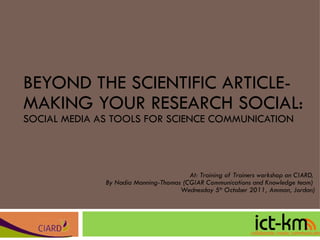 BEYOND THE SCIENTIFIC ARTICLE-MAKING YOUR RESEARCH SOCIAL: SOCIAL MEDIA AS TOOLS FOR SCIENCE COMMUNICATION At: Training of Trainers workshop on CIARD,  By Nadia Manning-Thomas (CGIAR Communications and Knowledge team)  Wednesday 5 th  October 2011, Amman, Jordan) 