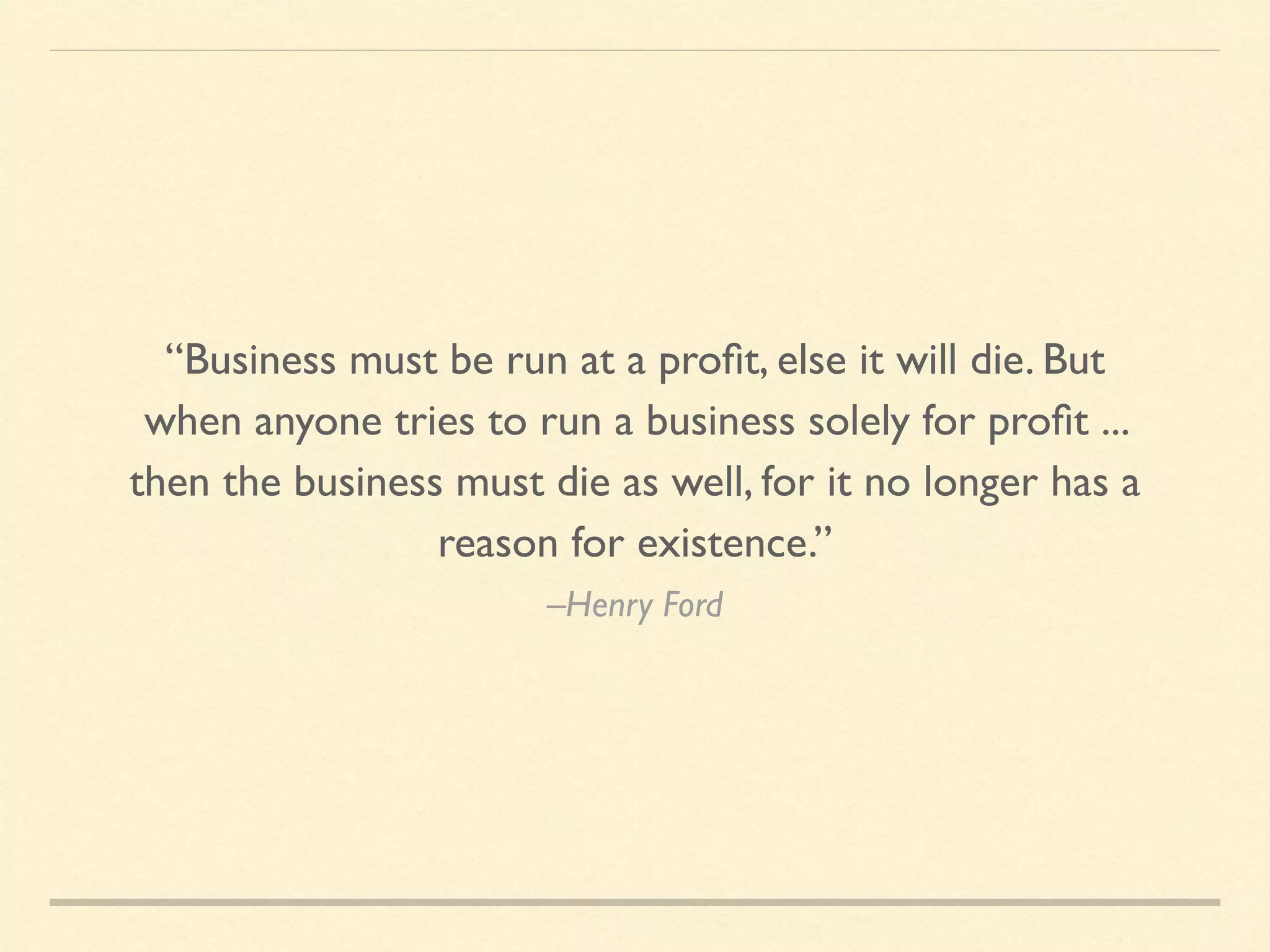 –Henry Ford
“Business must be run at a proﬁt, else it will die. But
when anyone tries to run a business solely for proﬁt ...
then the business must die as well, for it no longer has a
reason for existence.”
 
