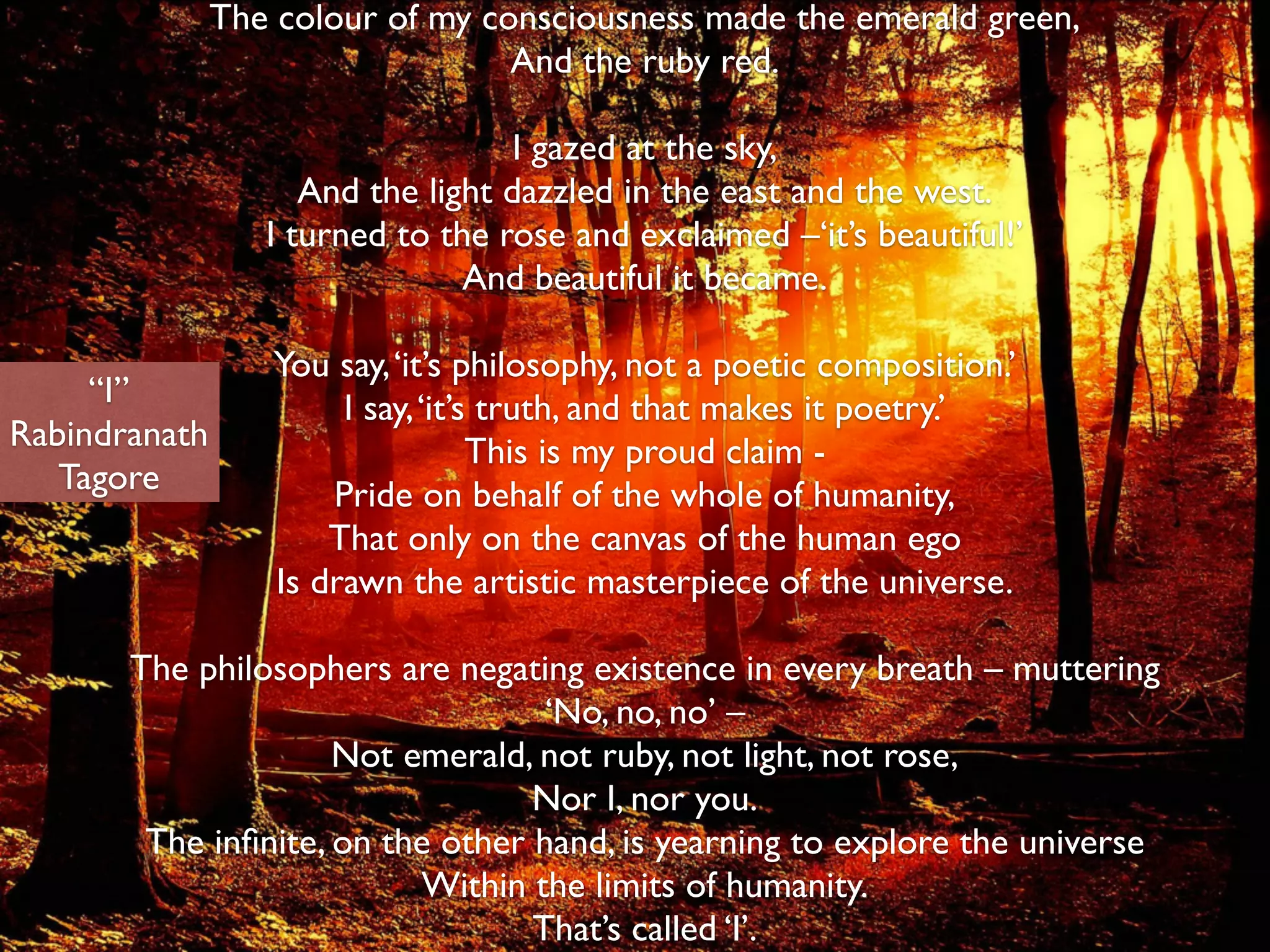The colour of my consciousness made the emerald green,	

And the ruby red.	

!
I gazed at the sky,	

And the light dazzled in the east and the west.	

I turned to the rose and exclaimed –‘it’s beautiful!’	

And beautiful it became.	

!
You say,‘it’s philosophy, not a poetic composition.’	

I say,‘it’s truth, and that makes it poetry.’	

This is my proud claim -	

Pride on behalf of the whole of humanity,	

That only on the canvas of the human ego 
Is drawn the artistic masterpiece of the universe.	

!
The philosophers are negating existence in every breath – muttering	

‘No, no, no’ –	

Not emerald, not ruby, not light, not rose,	

Nor I, nor you.	

The inﬁnite, on the other hand, is yearning to explore the universe	

Within the limits of humanity.	

That’s called ‘I’.	

“I”	

Rabindranath	

Tagore
 