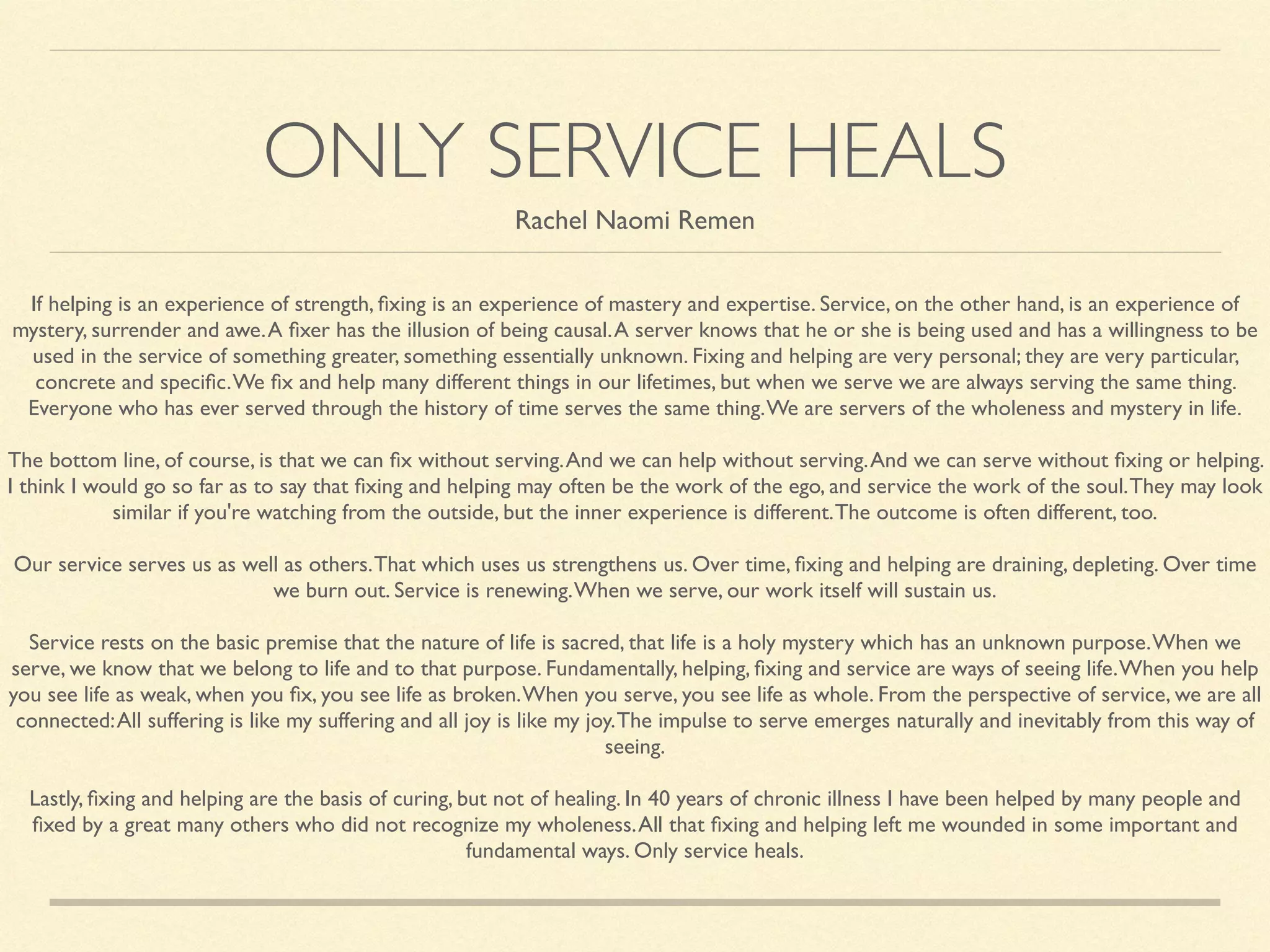 ONLY SERVICE HEALS
Rachel Naomi Remen
If helping is an experience of strength, ﬁxing is an experience of mastery and expertise. Service, on the other hand, is an experience of
mystery, surrender and awe.A ﬁxer has the illusion of being causal.A server knows that he or she is being used and has a willingness to be
used in the service of something greater, something essentially unknown. Fixing and helping are very personal; they are very particular,
concrete and speciﬁc.We ﬁx and help many different things in our lifetimes, but when we serve we are always serving the same thing.
Everyone who has ever served through the history of time serves the same thing.We are servers of the wholeness and mystery in life.	

	

The bottom line, of course, is that we can ﬁx without serving.And we can help without serving.And we can serve without ﬁxing or helping.
I think I would go so far as to say that ﬁxing and helping may often be the work of the ego, and service the work of the soul.They may look
similar if you're watching from the outside, but the inner experience is different.The outcome is often different, too.	

	

Our service serves us as well as others.That which uses us strengthens us. Over time, ﬁxing and helping are draining, depleting. Over time
we burn out. Service is renewing.When we serve, our work itself will sustain us.	

	

Service rests on the basic premise that the nature of life is sacred, that life is a holy mystery which has an unknown purpose.When we
serve, we know that we belong to life and to that purpose. Fundamentally, helping, ﬁxing and service are ways of seeing life.When you help
you see life as weak, when you ﬁx, you see life as broken.When you serve, you see life as whole. From the perspective of service, we are all
connected:All suffering is like my suffering and all joy is like my joy.The impulse to serve emerges naturally and inevitably from this way of
seeing.	

	

Lastly, ﬁxing and helping are the basis of curing, but not of healing. In 40 years of chronic illness I have been helped by many people and
ﬁxed by a great many others who did not recognize my wholeness.All that ﬁxing and helping left me wounded in some important and
fundamental ways. Only service heals.
 