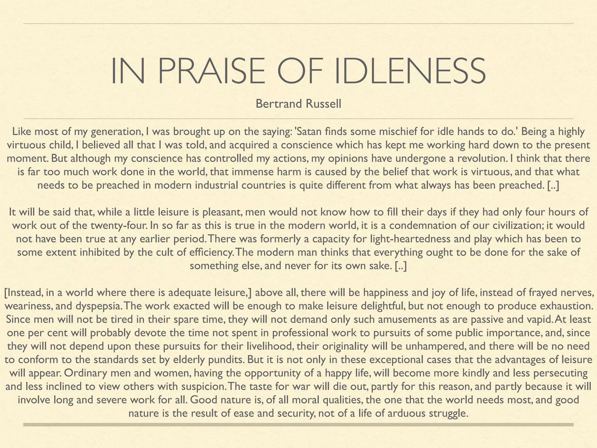 IN PRAISE OF IDLENESS
Like most of my generation, I was brought up on the saying: 'Satan ﬁnds some mischief for idle hands to do.' Being a highly
virtuous child, I believed all that I was told, and acquired a conscience which has kept me working hard down to the present
moment. But although my conscience has controlled my actions, my opinions have undergone a revolution. I think that there
is far too much work done in the world, that immense harm is caused by the belief that work is virtuous, and that what
needs to be preached in modern industrial countries is quite different from what always has been preached. [..]	

!
It will be said that, while a little leisure is pleasant, men would not know how to ﬁll their days if they had only four hours of
work out of the twenty-four. In so far as this is true in the modern world, it is a condemnation of our civilization; it would
not have been true at any earlier period.There was formerly a capacity for light-heartedness and play which has been to
some extent inhibited by the cult of efﬁciency.The modern man thinks that everything ought to be done for the sake of
something else, and never for its own sake. [..]	

!
[Instead, in a world where there is adequate leisure,] above all, there will be happiness and joy of life, instead of frayed nerves,
weariness, and dyspepsia.The work exacted will be enough to make leisure delightful, but not enough to produce exhaustion.
Since men will not be tired in their spare time, they will not demand only such amusements as are passive and vapid.At least
one per cent will probably devote the time not spent in professional work to pursuits of some public importance, and, since
they will not depend upon these pursuits for their livelihood, their originality will be unhampered, and there will be no need
to conform to the standards set by elderly pundits. But it is not only in these exceptional cases that the advantages of leisure
will appear. Ordinary men and women, having the opportunity of a happy life, will become more kindly and less persecuting
and less inclined to view others with suspicion.The taste for war will die out, partly for this reason, and partly because it will
involve long and severe work for all. Good nature is, of all moral qualities, the one that the world needs most, and good
nature is the result of ease and security, not of a life of arduous struggle.
Bertrand Russell
 