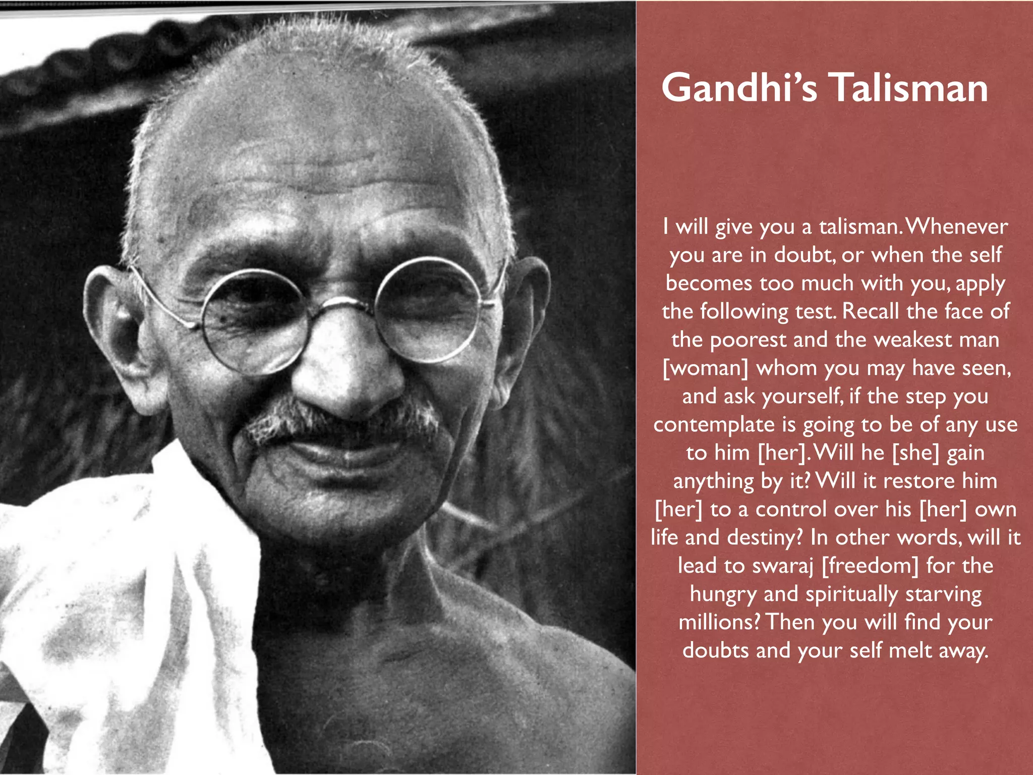 I will give you a talisman.Whenever
you are in doubt, or when the self
becomes too much with you, apply
the following test. Recall the face of
the poorest and the weakest man
[woman] whom you may have seen,
and ask yourself, if the step you
contemplate is going to be of any use
to him [her].Will he [she] gain
anything by it? Will it restore him
[her] to a control over his [her] own
life and destiny? In other words, will it
lead to swaraj [freedom] for the
hungry and spiritually starving
millions? Then you will ﬁnd your
doubts and your self melt away.
Gandhi’s Talisman
 
