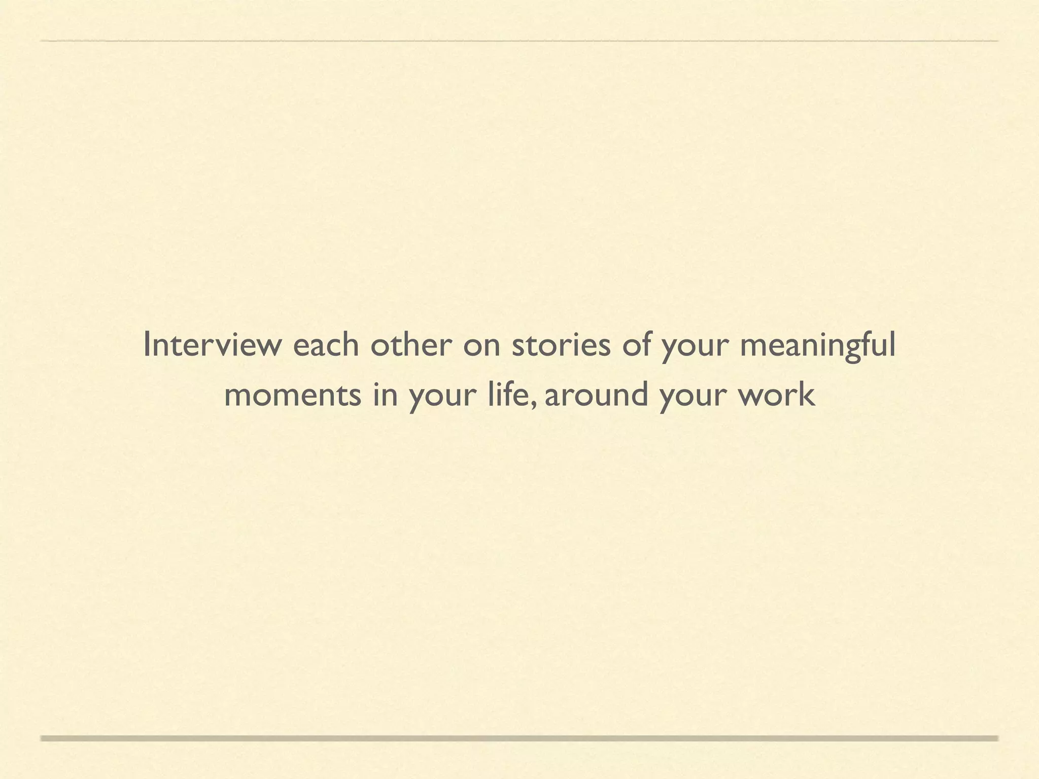 Interview each other on stories of your meaningful
moments in your life, around your work
 