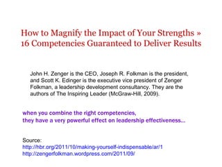 How to Magnify the Impact of Your Strengths » 16 Competencies Guaranteed to Deliver Results when you combine the right competencies,  they have a very powerful effect on leadership effectiveness ... John H. Zenger is the CEO, Joseph R. Folkman is the president, and Scott K. Edinger is the executive vice president of Zenger Folkman, a leadership development consultancy. They are the authors of The Inspiring Leader (McGraw-Hill, 2009). Source: http://hbr.org/2011/10/making-yourself-indispensable/ar/1 http://zengerfolkman.wordpress.com/2011/09/   