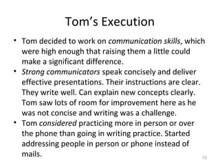 Tom’s Execution
• Tom decided to work on communication skills, which
were high enough that raising them a little could
make a significant difference.
• Strong communicators speak concisely and deliver
effective presentations. Their instructions are clear.
They write well. Can explain new concepts clearly.
Tom saw lots of room for improvement here as he
was not concise and writing was a challenge.
• Tom considered practicing more in person or over
the phone than going in writing practice. Started
addressing people in person or phone instead of
mails. 12
 