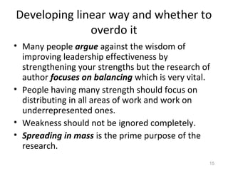 Developing linear way and whether to
overdo it
• Many people argue against the wisdom of
improving leadership effectiveness by
strengthening your strengths but the research of
author focuses on balancing which is very vital.
• People having many strength should focus on
distributing in all areas of work and work on
underrepresented ones.
• Weakness should not be ignored completely.
• Spreading in mass is the prime purpose of the
research.
15
 