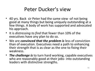 Peter Ducker's view
• 40 yrs. Back sir Peter had the same view -of not being
good at many things but being uniquely outstanding at a
few things. A body of work has supported and advocated
his approach.
• It is distressing to find that fewer than 10% of the
executives have any plan to do so.
• We are convinced that the problem is less of conviction
than of execution. Executives need a path to enhancing
their strength that is as clear as the one to fixing their
weakness.
• The challenge is to turn hard working, capable executives
who are reasonably good at their jobs- into outstanding
leaders with distinctive strengths.
16
 