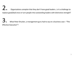 2. Organizations complain that they don’t have good leaders…is it a challenge to
replace good/bad once or turn people into outstanding leaders with distinctive strength?
3. What Peter Drucker, a management guru had to say on a business case --“The
Effective Executive”?
3
 