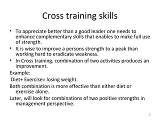 Cross training skills
• To appreciate better than a good leader one needs to
enhance complementary skills that enables to make full use
of strength.
• It is wise to improve a persons strength to a peak than
working hard to eradicate weakness.
• In Cross training, combination of two activities produces an
improvement.
Example:
Diet+ Exercise= losing weight.
Both combination is more effective than either diet or
exercise alone.
Later, will look for combinations of two positive strengths in
management perspective.
5
 