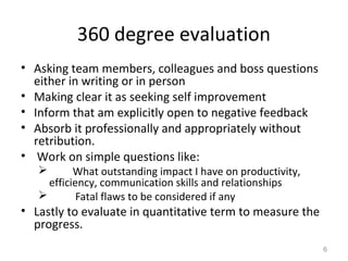 360 degree evaluation
• Asking team members, colleagues and boss questions
either in writing or in person
• Making clear it as seeking self improvement
• Inform that am explicitly open to negative feedback
• Absorb it professionally and appropriately without
retribution.
• Work on simple questions like:
 What outstanding impact I have on productivity,
efficiency, communication skills and relationships
 Fatal flaws to be considered if any
• Lastly to evaluate in quantitative term to measure the
progress.
6
 