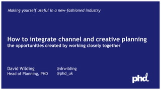 Making yourself useful in a new-fashioned industry

How to integrate channel and creative planning
the opportunities created by working closely together

David Wilding
Head of Planning, PHD

@drwilding
@phd_uk

 