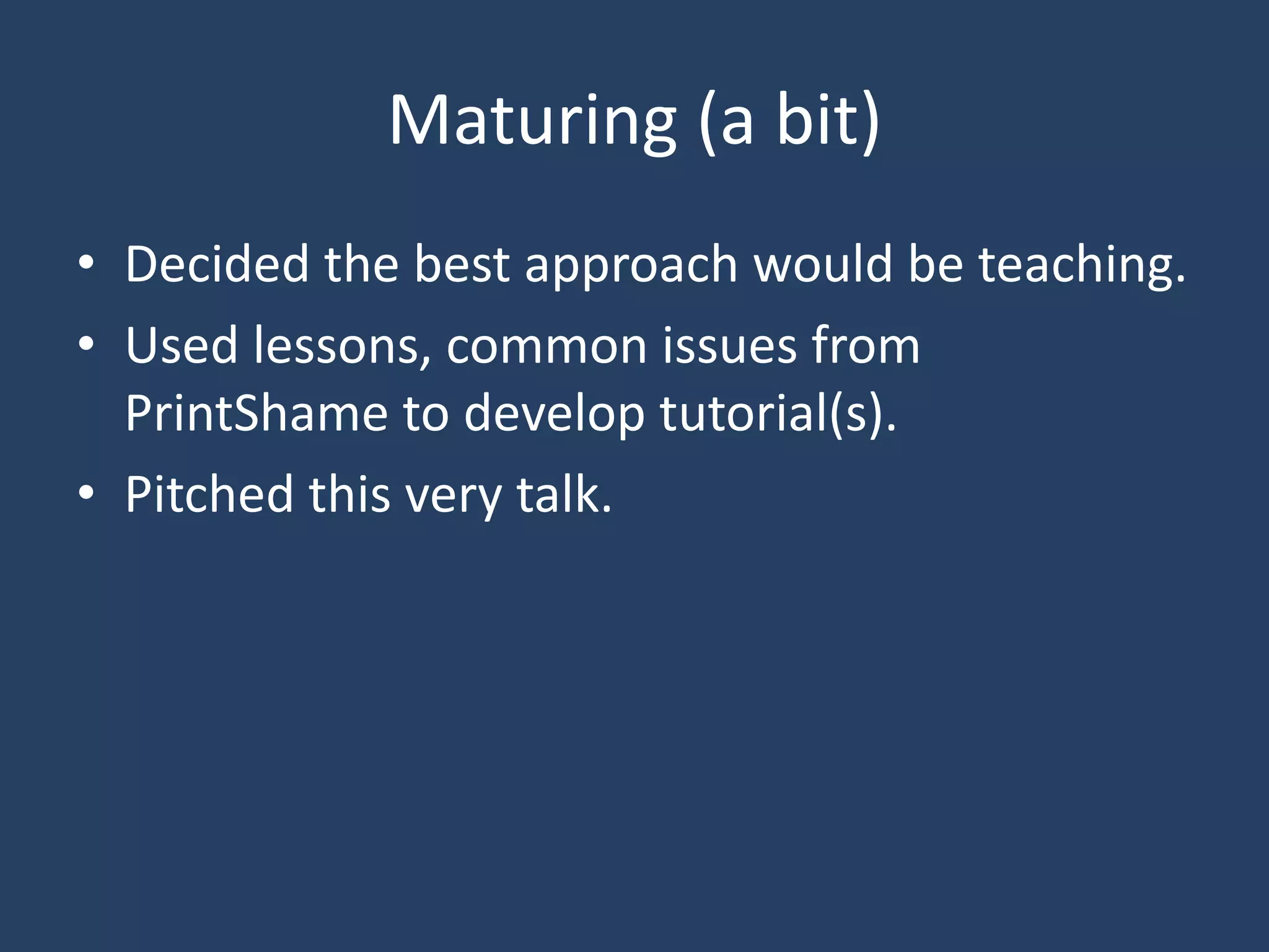 Maturing (a bit)
• Decided the best approach would be teaching.
• Used lessons, common issues from
PrintShame to develop tutorial(s).
• Pitched this very talk.
 