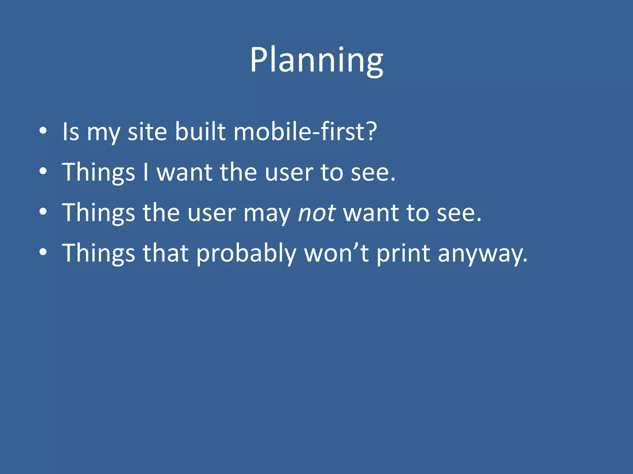 Planning
• Is my site built mobile-first?
• Things I want the user to see.
• Things the user may not want to see.
• Things that probably won’t print anyway.
 
