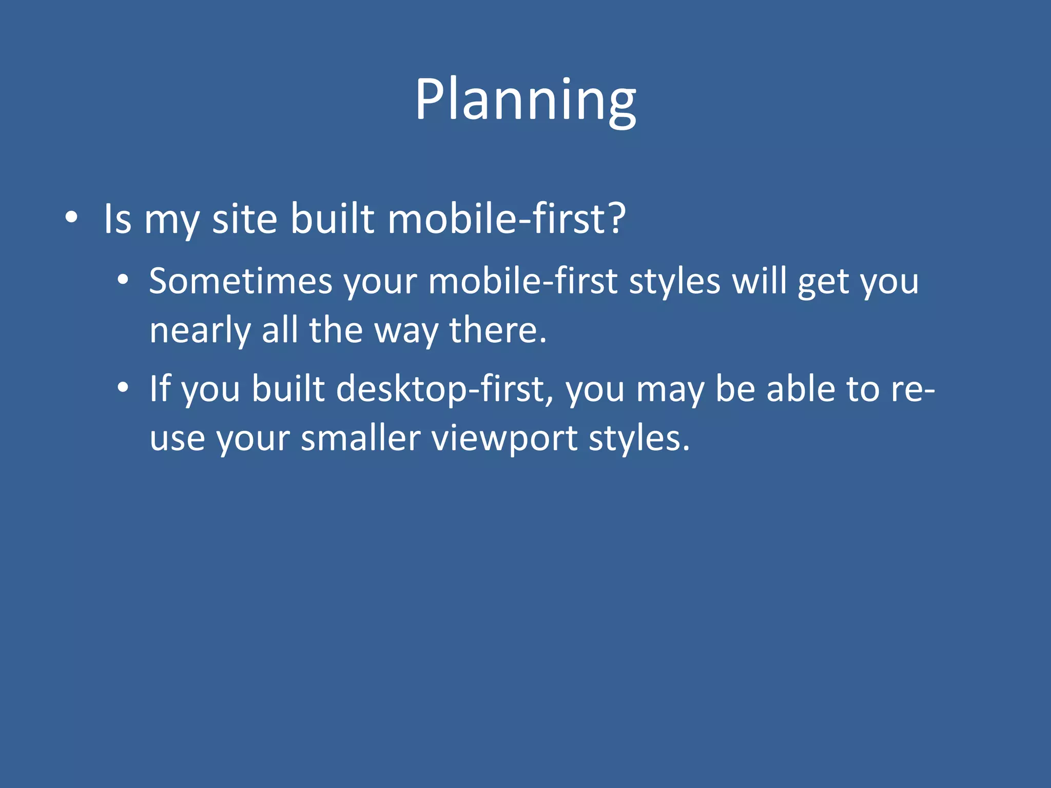 Planning
• Is my site built mobile-first?
• Sometimes your mobile-first styles will get you
nearly all the way there.
• If you built desktop-first, you may be able to re-
use your smaller viewport styles.
 