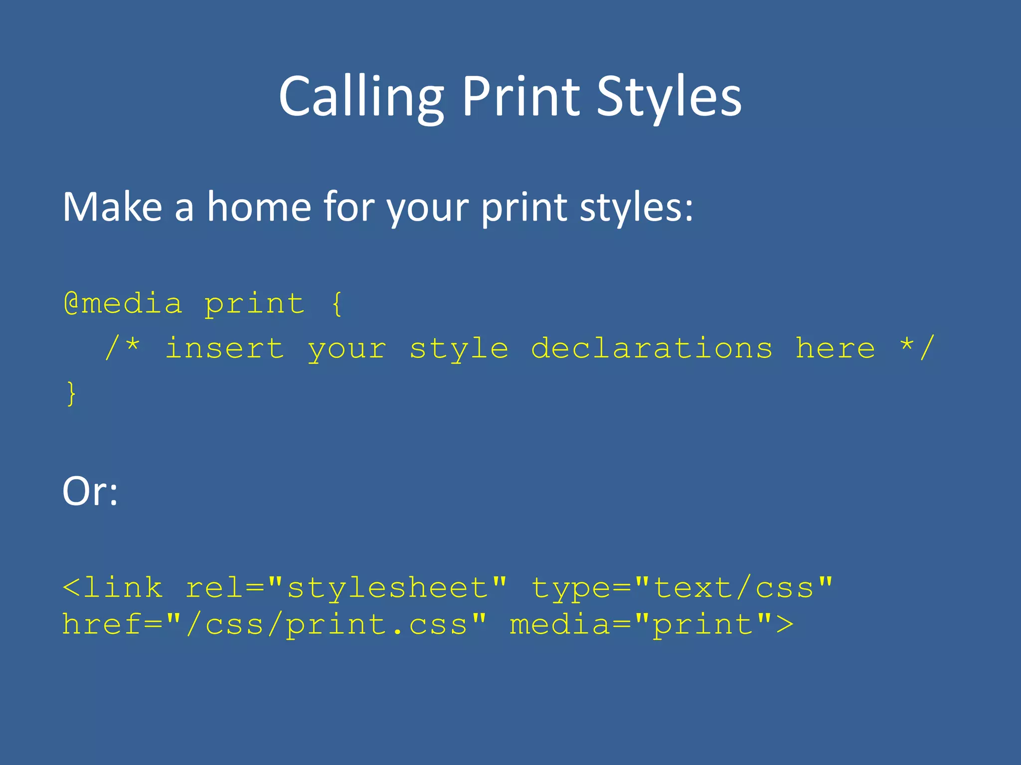 Calling Print Styles
Make a home for your print styles:
@media print {
/* insert your style declarations here */
}
Or:
<link rel="stylesheet" type="text/css"
href="/css/print.css" media="print">
 