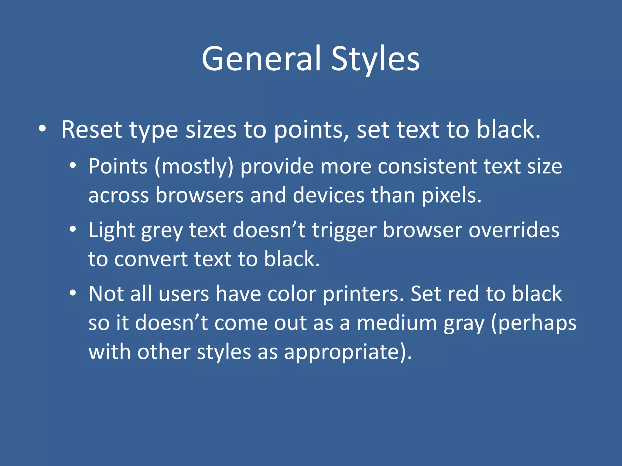 General Styles
• Reset type sizes to points, set text to black.
• Points (mostly) provide more consistent text size
across browsers and devices than pixels.
• Light grey text doesn’t trigger browser overrides
to convert text to black.
• Not all users have color printers. Set red to black
so it doesn’t come out as a medium gray (perhaps
with other styles as appropriate).
 