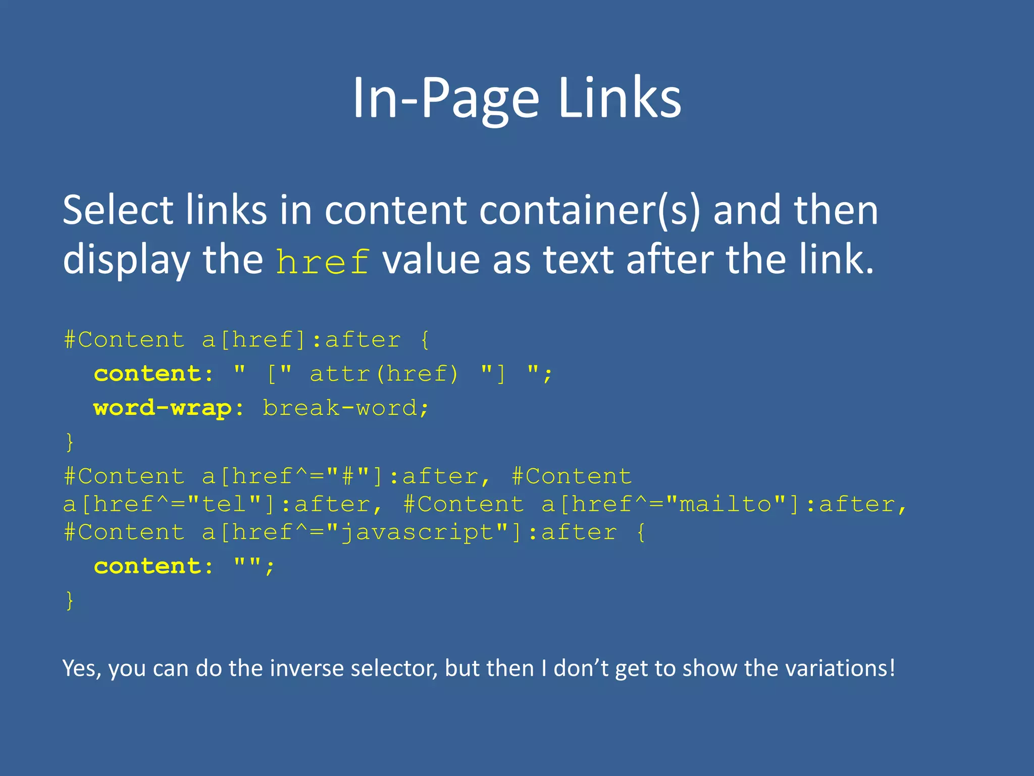 In-Page Links
Select links in content container(s) and then
display the href value as text after the link.
#Content a[href]:after {
content: " [" attr(href) "] ";
word-wrap: break-word;
}
#Content a[href^="#"]:after, #Content
a[href^="tel"]:after, #Content a[href^="mailto"]:after,
#Content a[href^="javascript"]:after {
content: "";
}
Yes, you can do the inverse selector, but then I don’t get to show the variations!
 
