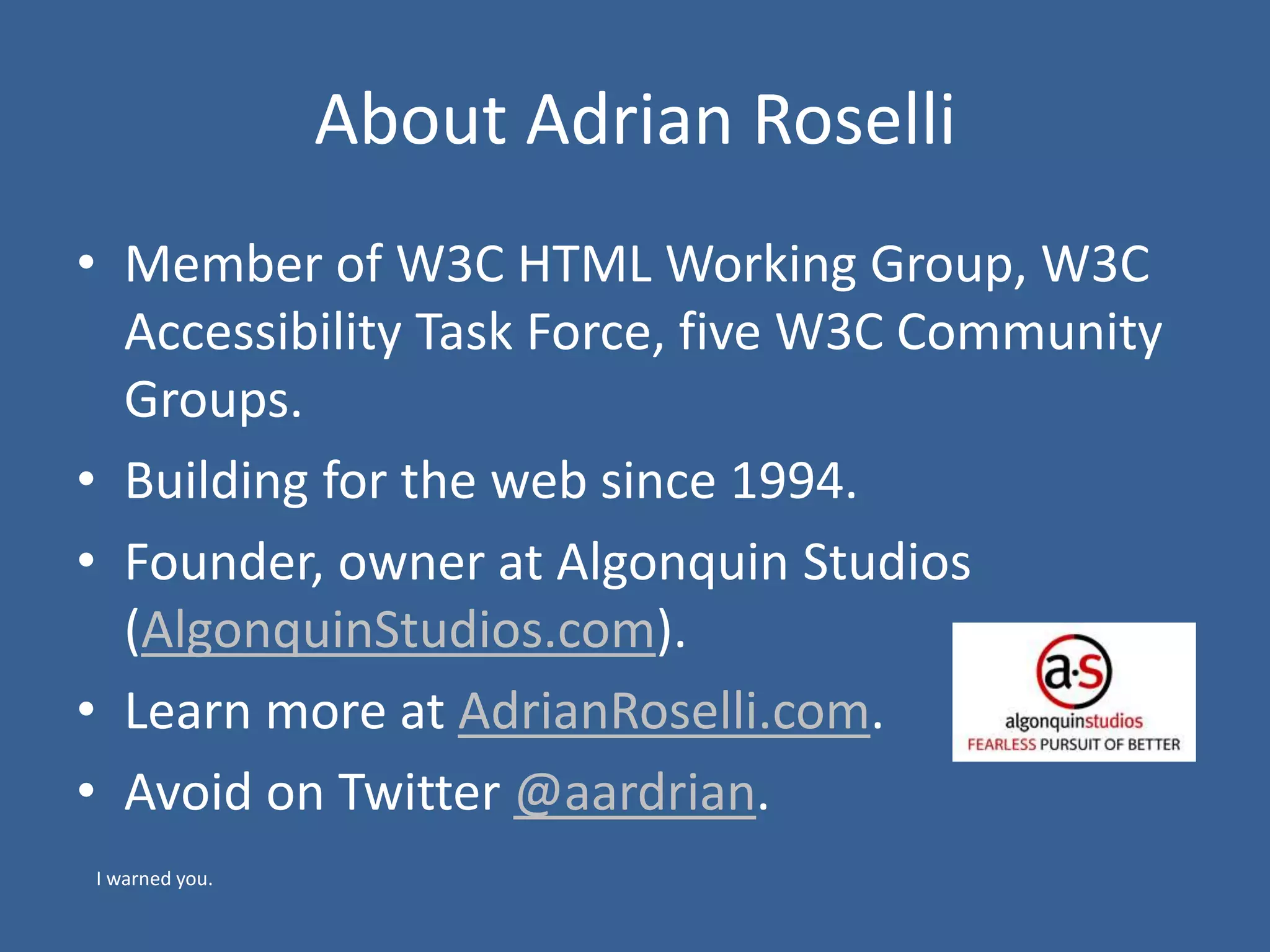 About Adrian Roselli
• Member of W3C HTML Working Group, W3C
Accessibility Task Force, five W3C Community
Groups.
• Building for the web since 1994.
• Founder, owner at Algonquin Studios
(AlgonquinStudios.com).
• Learn more at AdrianRoselli.com.
• Avoid on Twitter @aardrian.
I warned you.
 