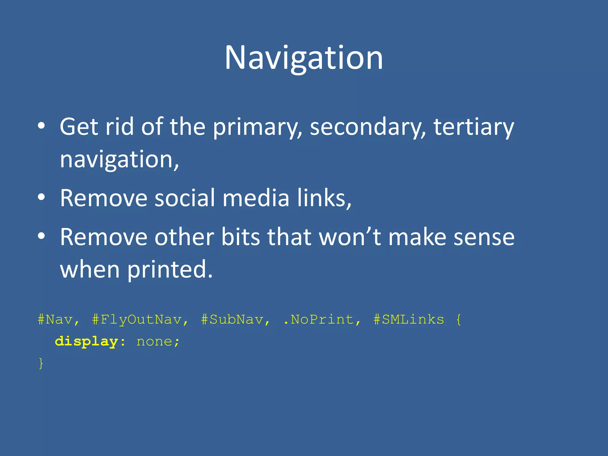 Navigation
• Get rid of the primary, secondary, tertiary
navigation,
• Remove social media links,
• Remove other bits that won’t make sense
when printed.
#Nav, #FlyOutNav, #SubNav, .NoPrint, #SMLinks {
display: none;
}
 