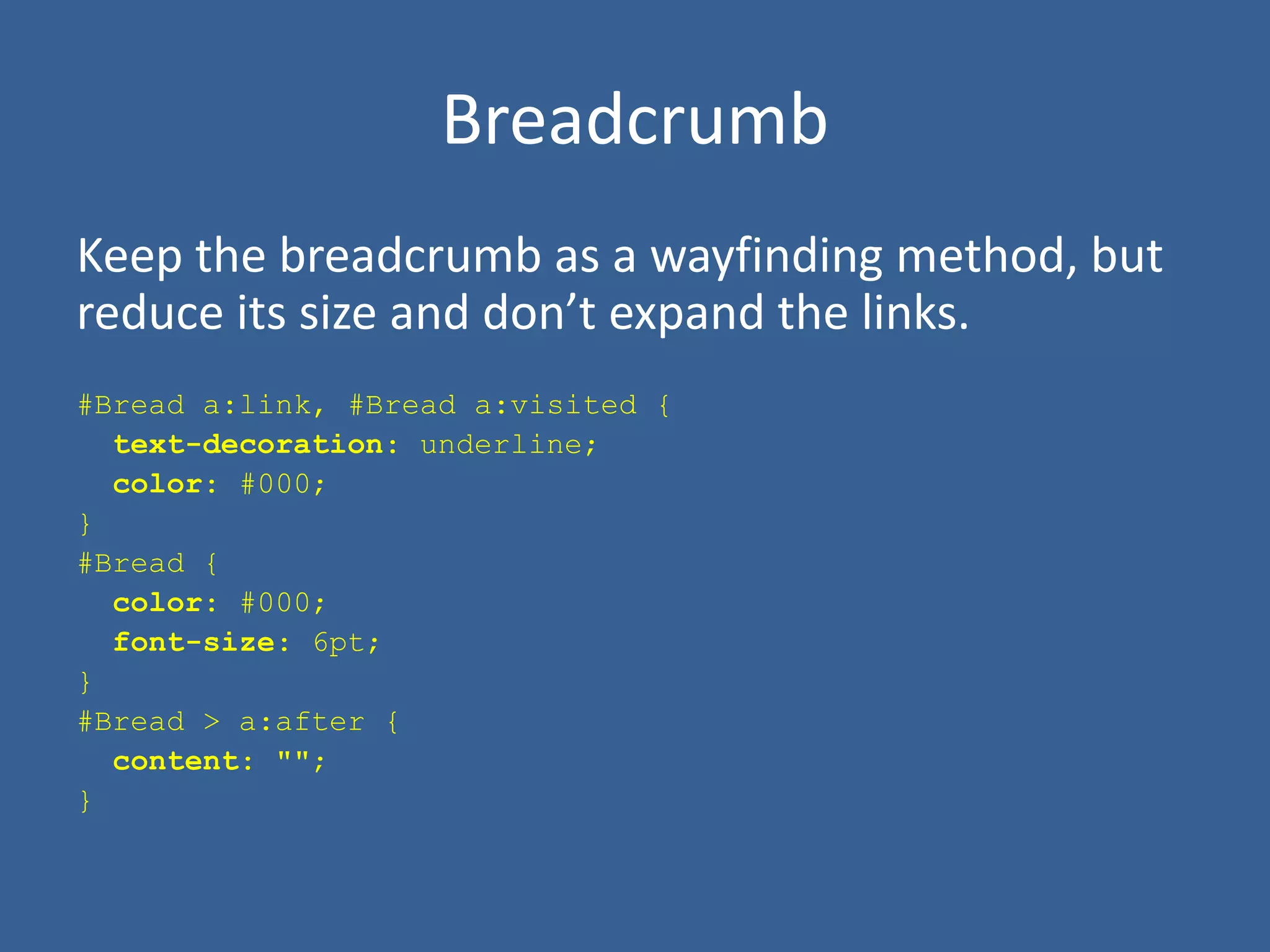 Breadcrumb
Keep the breadcrumb as a wayfinding method, but
reduce its size and don’t expand the links.
#Bread a:link, #Bread a:visited {
text-decoration: underline;
color: #000;
}
#Bread {
color: #000;
font-size: 6pt;
}
#Bread > a:after {
content: "";
}
 
