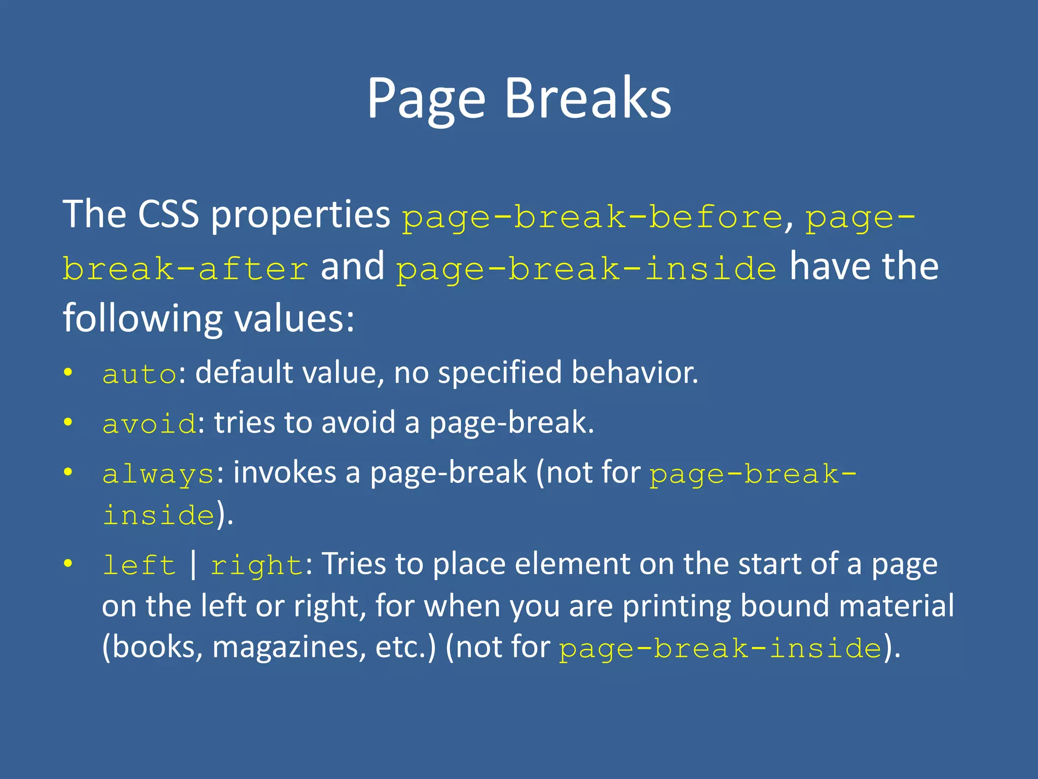 Page Breaks
The CSS properties page-break-before, page-
break-after and page-break-inside have the
following values:
• auto: default value, no specified behavior.
• avoid: tries to avoid a page-break.
• always: invokes a page-break (not for page-break-
inside).
• left | right: Tries to place element on the start of a page
on the left or right, for when you are printing bound material
(books, magazines, etc.) (not for page-break-inside).
 