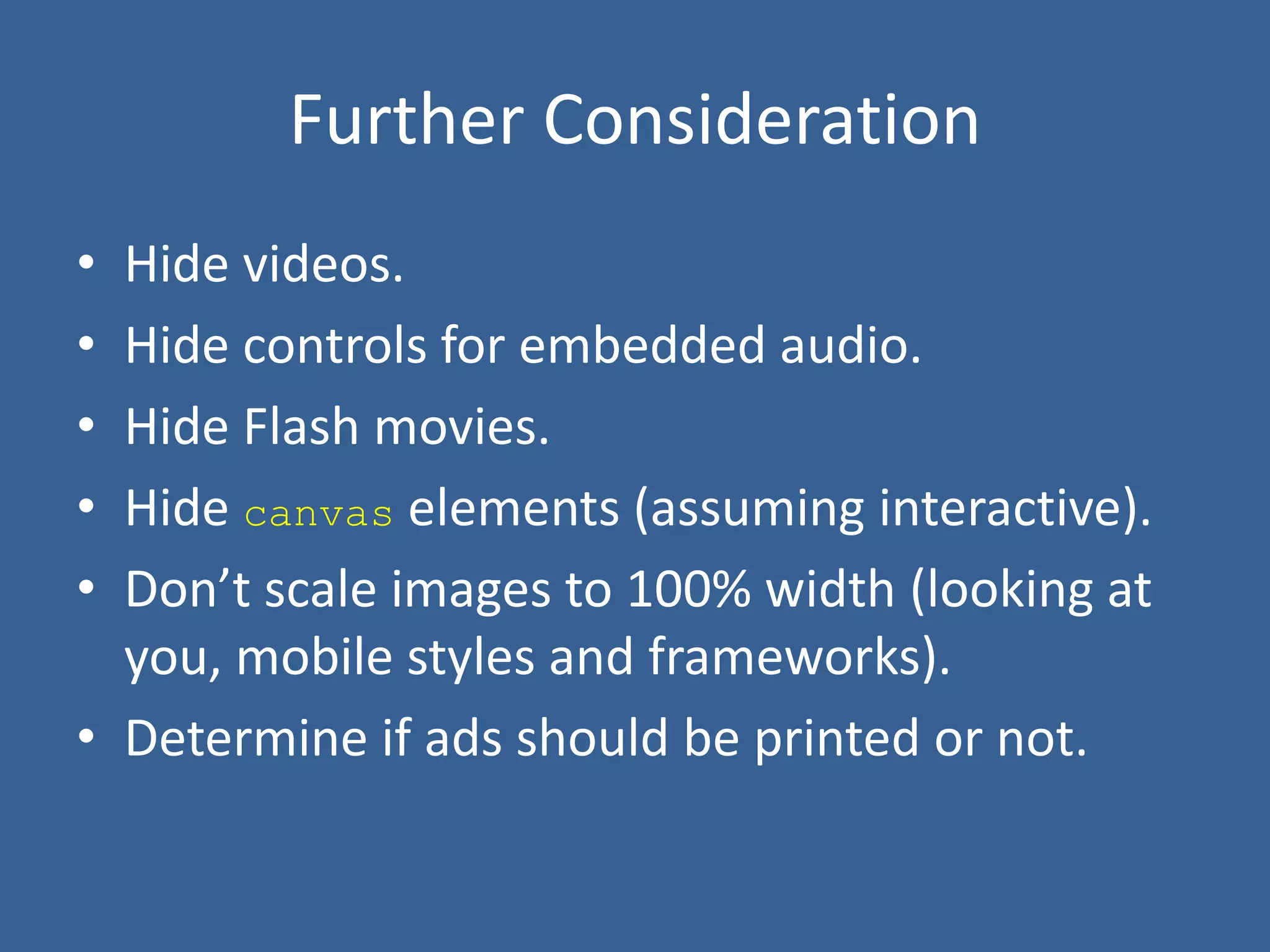 Further Consideration
• Hide videos.
• Hide controls for embedded audio.
• Hide Flash movies.
• Hide canvas elements (assuming interactive).
• Don’t scale images to 100% width (looking at
you, mobile styles and frameworks).
• Determine if ads should be printed or not.
 