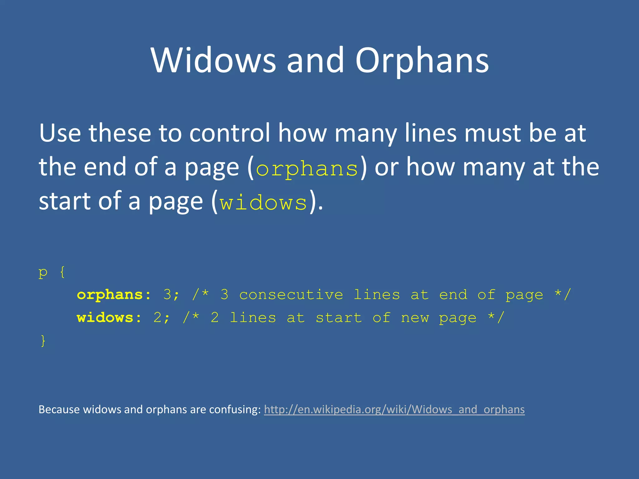 Widows and Orphans
Use these to control how many lines must be at
the end of a page (orphans) or how many at the
start of a page (widows).
p {
orphans: 3; /* 3 consecutive lines at end of page */
widows: 2; /* 2 lines at start of new page */
}
Because widows and orphans are confusing: http://en.wikipedia.org/wiki/Widows_and_orphans
 