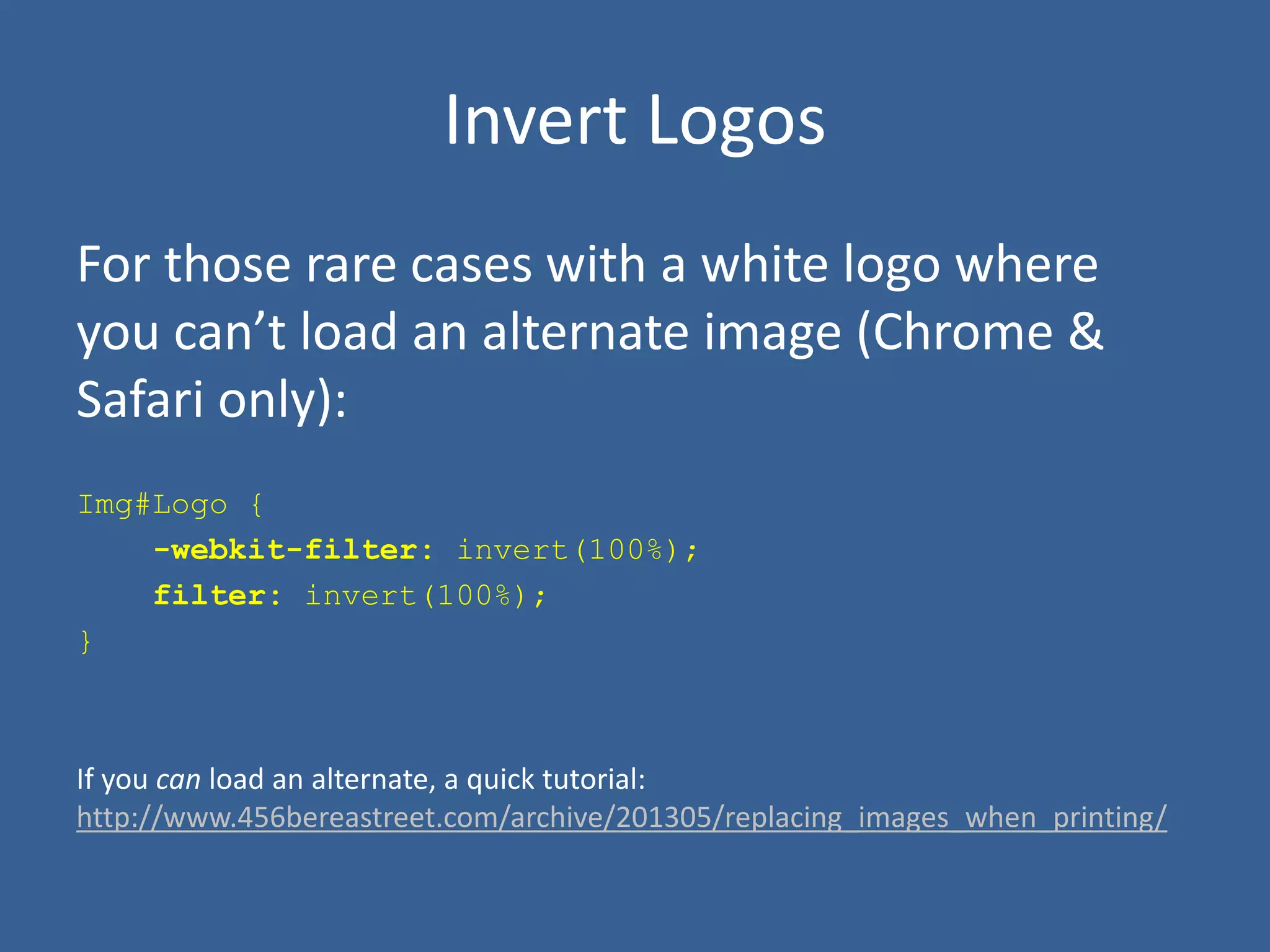 Invert Logos
For those rare cases with a white logo where
you can’t load an alternate image (Chrome &
Safari only):
Img#Logo {
-webkit-filter: invert(100%);
filter: invert(100%);
}
If you can load an alternate, a quick tutorial:
http://www.456bereastreet.com/archive/201305/replacing_images_when_printing/
 