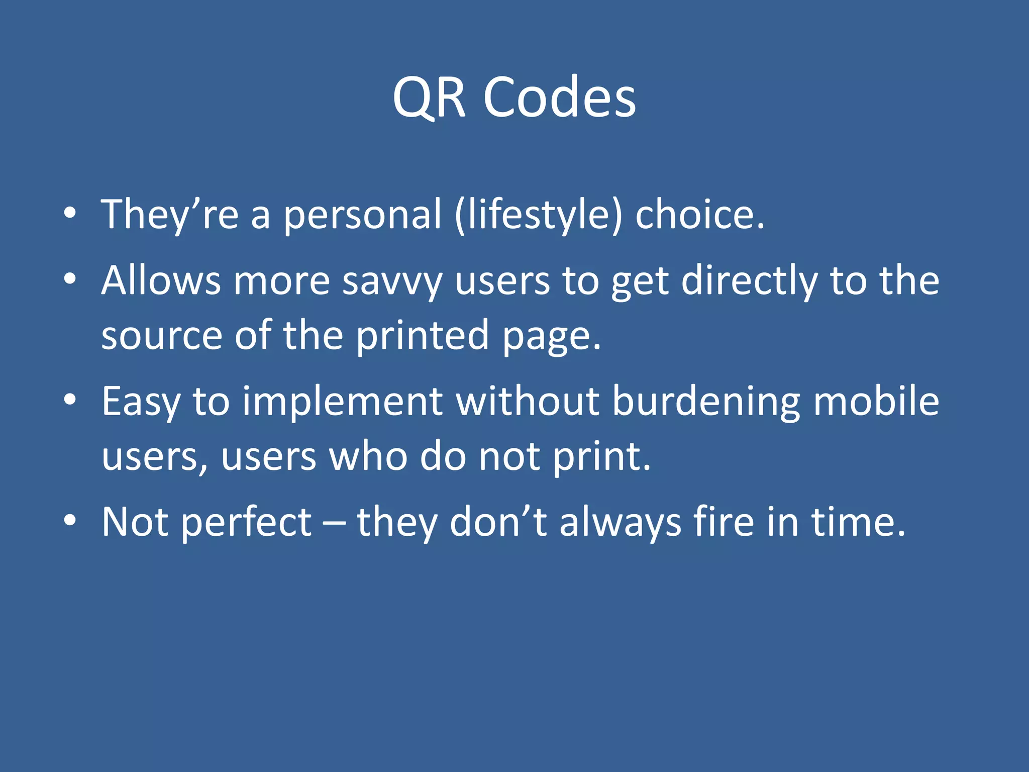 QR Codes
• They’re a personal (lifestyle) choice.
• Allows more savvy users to get directly to the
source of the printed page.
• Easy to implement without burdening mobile
users, users who do not print.
• Not perfect – they don’t always fire in time.
 