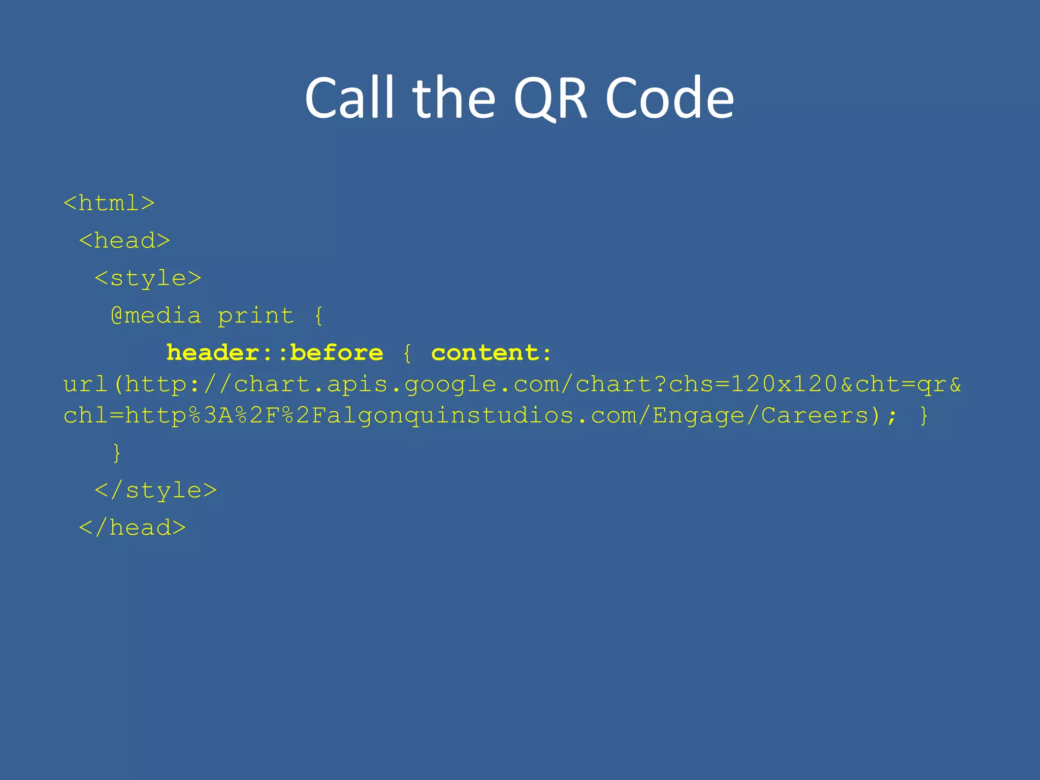 Call the QR Code
<html>
<head>
<style>
@media print {
header::before { content:
url(http://chart.apis.google.com/chart?chs=120x120&cht=qr&
chl=http%3A%2F%2Falgonquinstudios.com/Engage/Careers); }
}
</style>
</head>
 