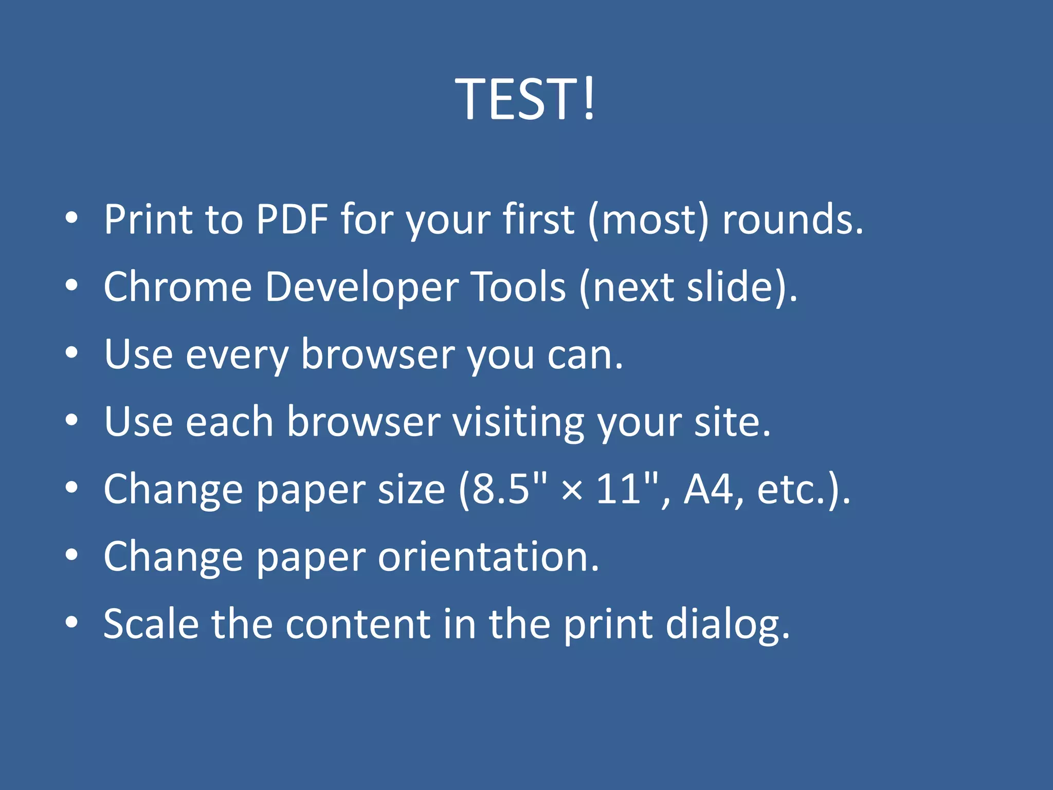 TEST!
• Print to PDF for your first (most) rounds.
• Chrome Developer Tools (next slide).
• Use every browser you can.
• Use each browser visiting your site.
• Change paper size (8.5" × 11", A4, etc.).
• Change paper orientation.
• Scale the content in the print dialog.
 