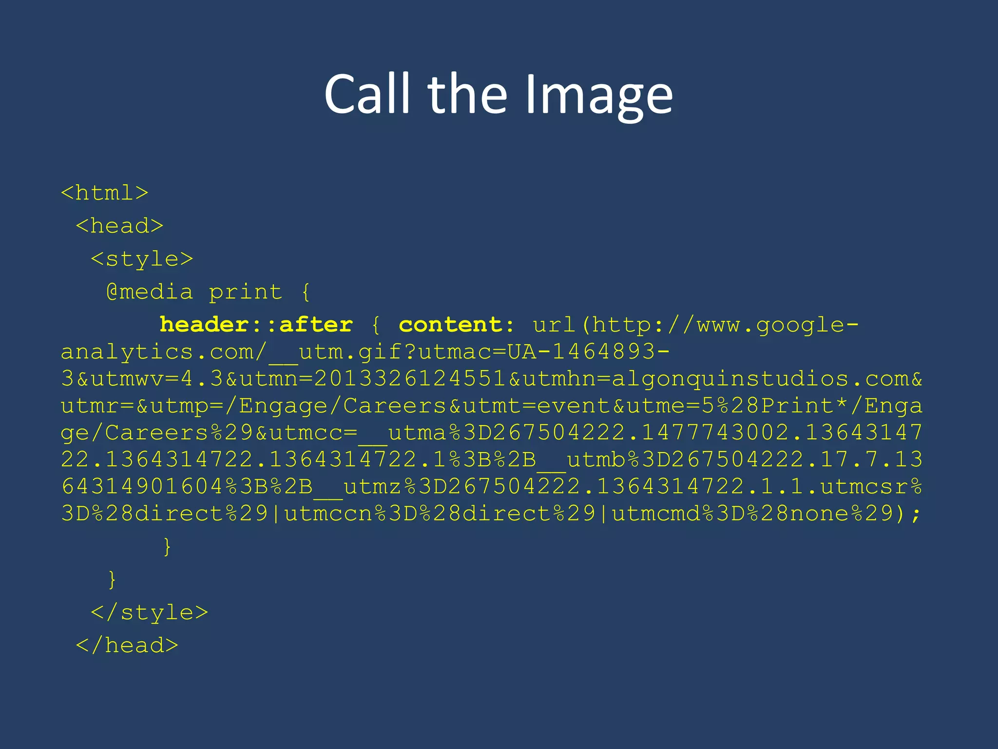 Call the Image
<html>
<head>
<style>
@media print {
header::after { content: url(http://www.google-
analytics.com/__utm.gif?utmac=UA-1464893-
3&utmwv=4.3&utmn=2013326124551&utmhn=algonquinstudios.com&
utmr=&utmp=/Engage/Careers&utmt=event&utme=5%28Print*/Enga
ge/Careers%29&utmcc=__utma%3D267504222.1477743002.13643147
22.1364314722.1364314722.1%3B%2B__utmb%3D267504222.17.7.13
64314901604%3B%2B__utmz%3D267504222.1364314722.1.1.utmcsr%
3D%28direct%29|utmccn%3D%28direct%29|utmcmd%3D%28none%29);
}
}
</style>
</head>
 
