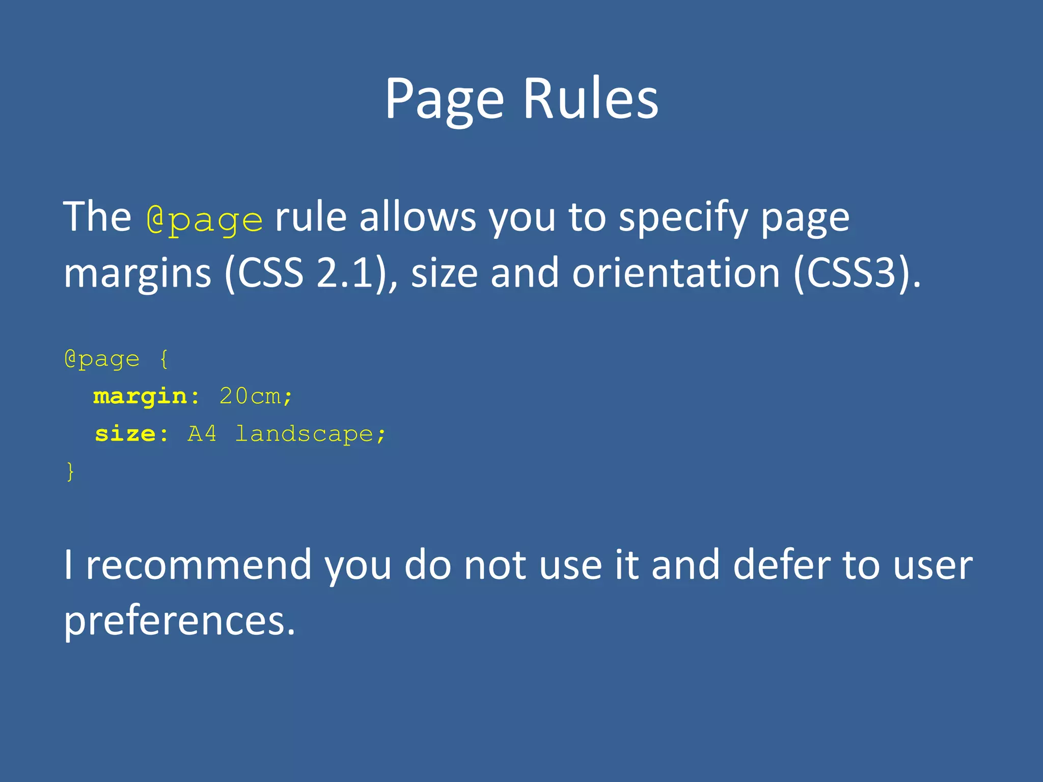 Page Rules
The @page rule allows you to specify page
margins (CSS 2.1), size and orientation (CSS3).
@page {
margin: 20cm;
size: A4 landscape;
}
I recommend you do not use it and defer to user
preferences.
 