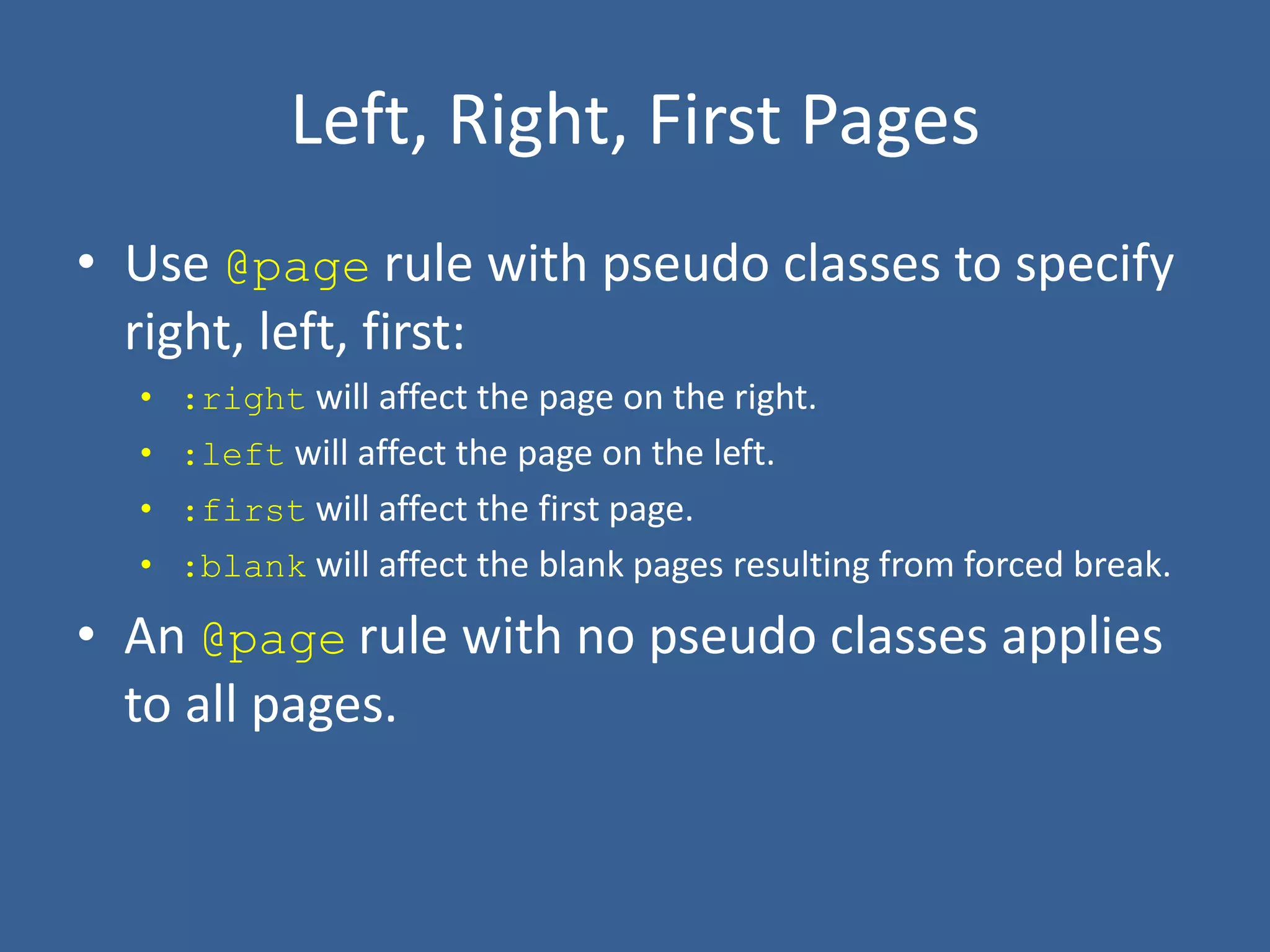 Left, Right, First Pages
• Use @page rule with pseudo classes to specify
right, left, first:
• :right will affect the page on the right.
• :left will affect the page on the left.
• :first will affect the first page.
• :blank will affect the blank pages resulting from forced break.
• An @page rule with no pseudo classes applies
to all pages.
 