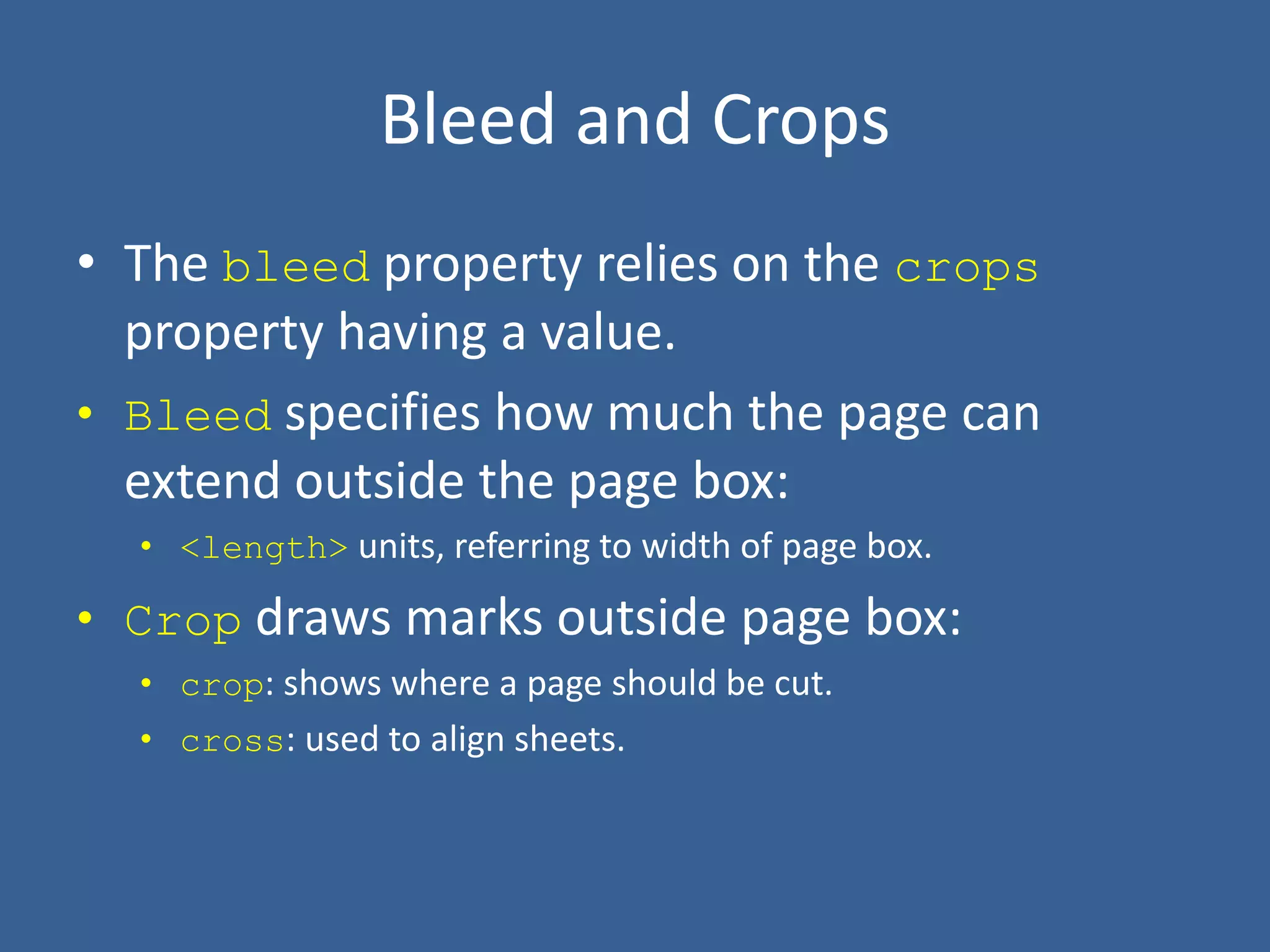 Bleed and Crops
• The bleed property relies on the crops
property having a value.
• Bleed specifies how much the page can
extend outside the page box:
• <length> units, referring to width of page box.
• Crop draws marks outside page box:
• crop: shows where a page should be cut.
• cross: used to align sheets.
 