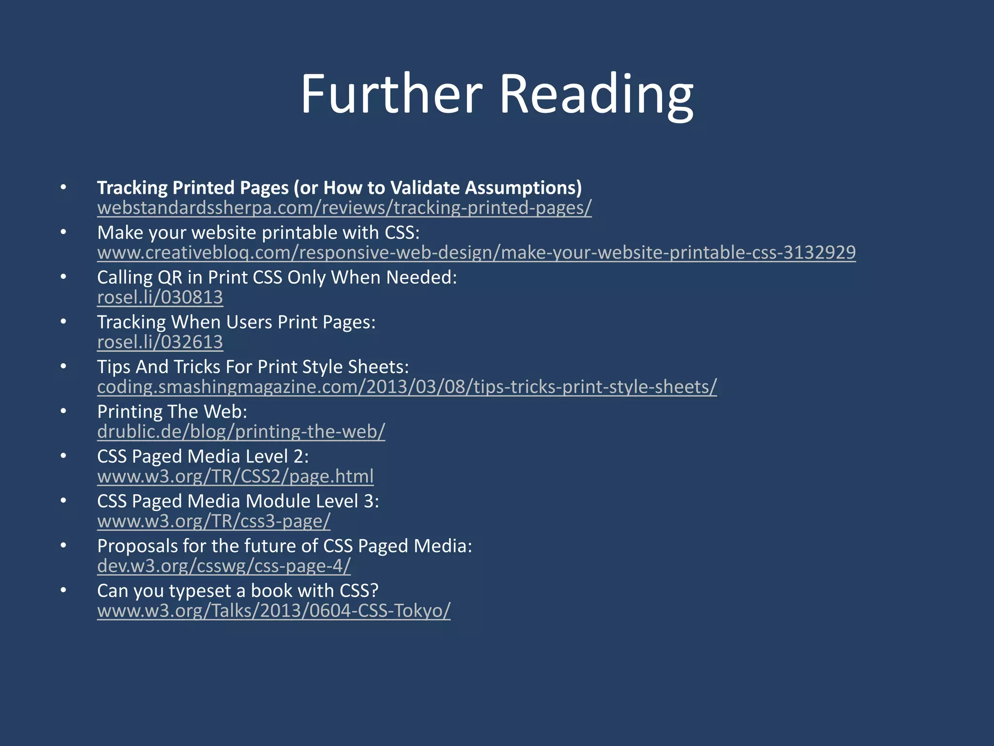 Further Reading
• Tracking Printed Pages (or How to Validate Assumptions)
webstandardssherpa.com/reviews/tracking-printed-pages/
• Make your website printable with CSS:
www.creativebloq.com/responsive-web-design/make-your-website-printable-css-3132929
• Calling QR in Print CSS Only When Needed:
rosel.li/030813
• Tracking When Users Print Pages:
rosel.li/032613
• Tips And Tricks For Print Style Sheets:
coding.smashingmagazine.com/2013/03/08/tips-tricks-print-style-sheets/
• Printing The Web:
drublic.de/blog/printing-the-web/
• CSS Paged Media Level 2:
www.w3.org/TR/CSS2/page.html
• CSS Paged Media Module Level 3:
www.w3.org/TR/css3-page/
• Proposals for the future of CSS Paged Media:
dev.w3.org/csswg/css-page-4/
• Can you typeset a book with CSS?
www.w3.org/Talks/2013/0604-CSS-Tokyo/
 