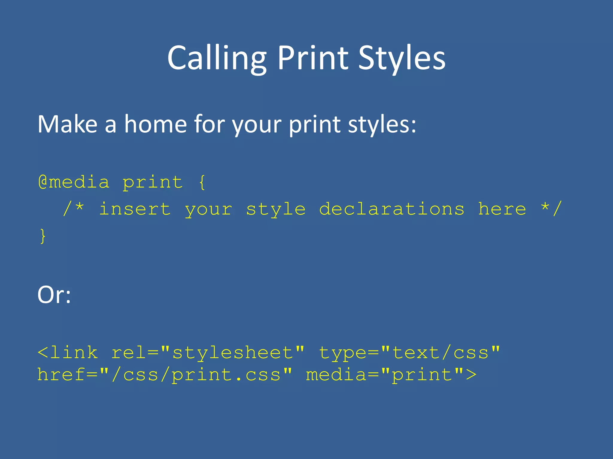 Calling Print Styles
Make a home for your print styles:
@media print {
/* insert your style declarations here */
}
Or:
<link rel="stylesheet" type="text/css"
href="/css/print.css" media="print">
 