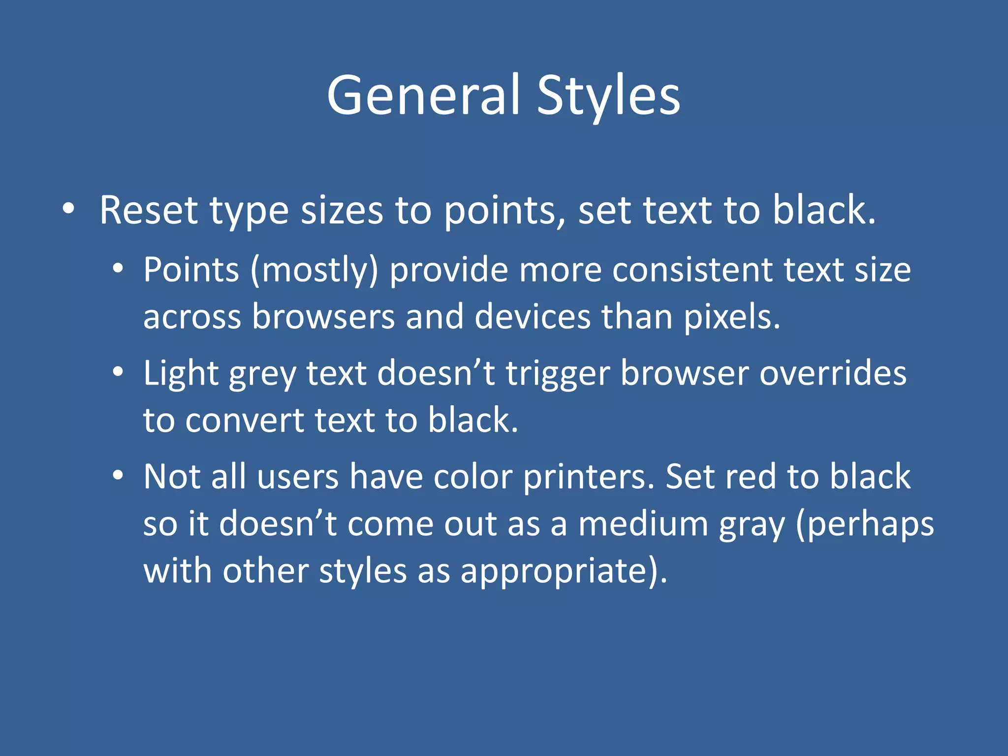 General Styles
• Reset type sizes to points, set text to black.
• Points (mostly) provide more consistent text size
across browsers and devices than pixels.
• Light grey text doesn’t trigger browser overrides
to convert text to black.
• Not all users have color printers. Set red to black
so it doesn’t come out as a medium gray (perhaps
with other styles as appropriate).
 