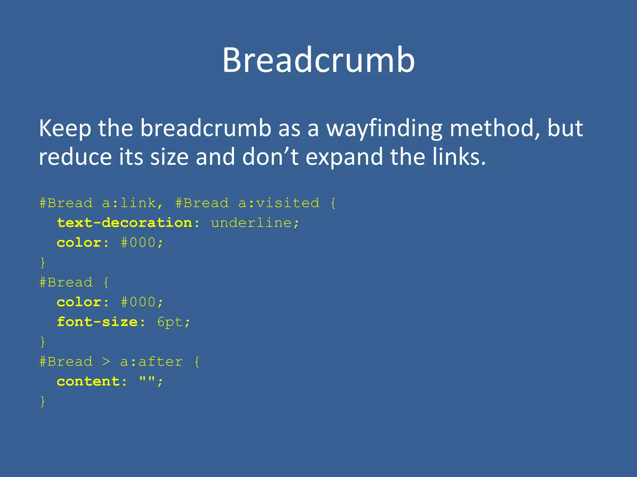 Breadcrumb
Keep the breadcrumb as a wayfinding method, but
reduce its size and don’t expand the links.
#Bread a:link, #Bread a:visited {
text-decoration: underline;
color: #000;
}
#Bread {
color: #000;
font-size: 6pt;
}
#Bread > a:after {
content: "";
}
 