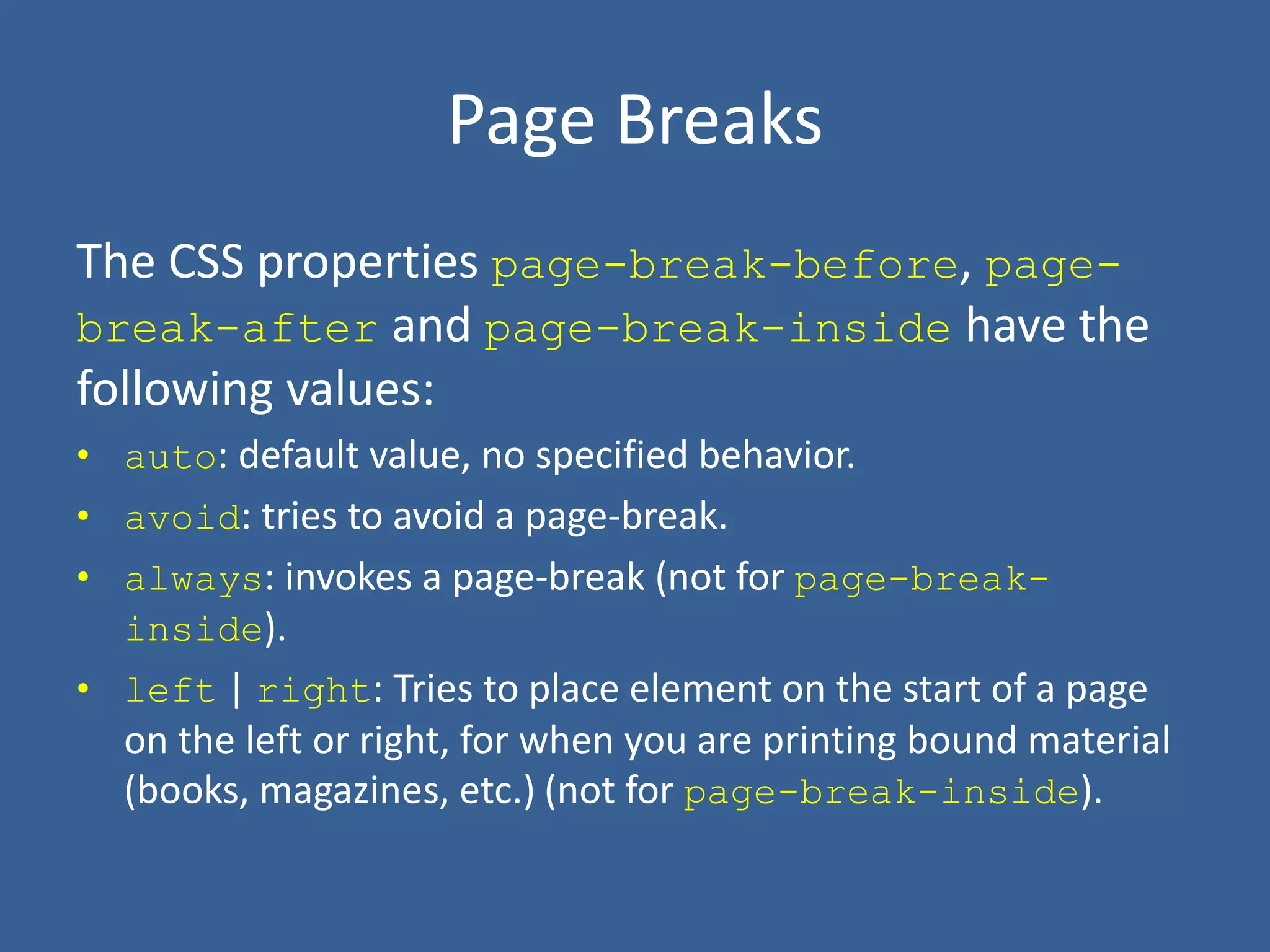 Page Breaks
The CSS properties page-break-before, page-
break-after and page-break-inside have the
following values:
• auto: default value, no specified behavior.
• avoid: tries to avoid a page-break.
• always: invokes a page-break (not for page-break-
inside).
• left | right: Tries to place element on the start of a page
on the left or right, for when you are printing bound material
(books, magazines, etc.) (not for page-break-inside).
 