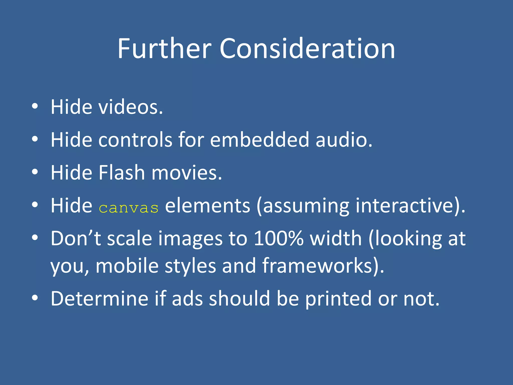 Further Consideration
• Hide videos.
• Hide controls for embedded audio.
• Hide Flash movies.
• Hide canvas elements (assuming interactive).
• Don’t scale images to 100% width (looking at
you, mobile styles and frameworks).
• Determine if ads should be printed or not.
 