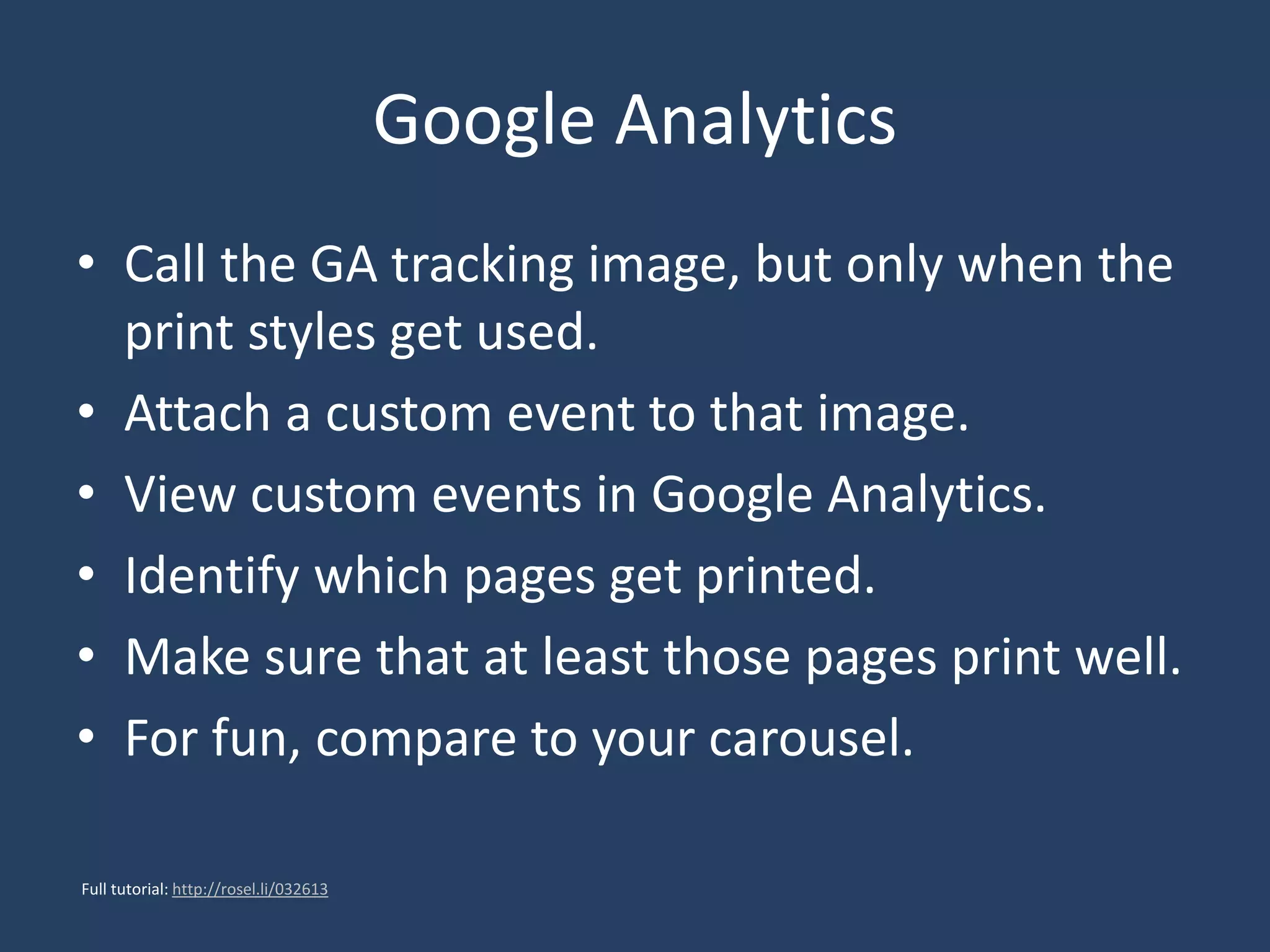 Google Analytics
• Call the GA tracking image, but only when the
print styles get used.
• Attach a custom event to that image.
• View custom events in Google Analytics.
• Identify which pages get printed.
• Make sure that at least those pages print well.
• For fun, compare to your carousel.
Full tutorial: http://rosel.li/032613
 